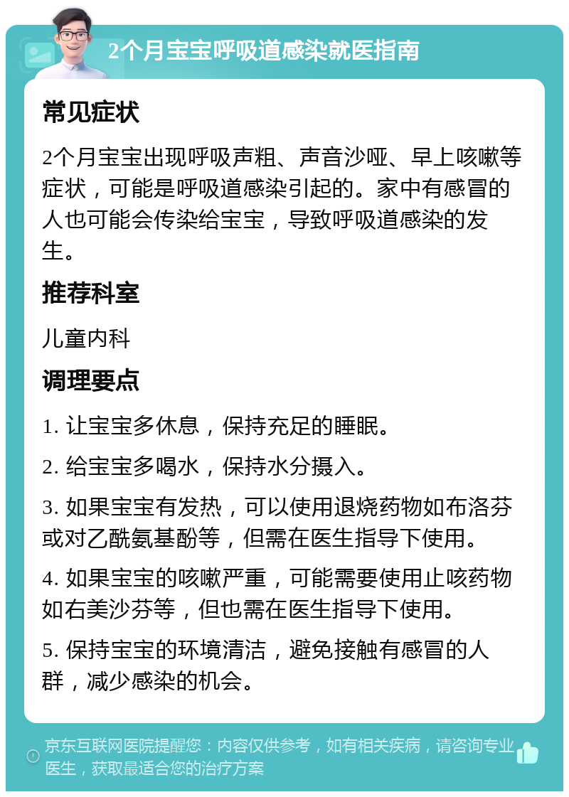 2个月宝宝呼吸道感染就医指南 常见症状 2个月宝宝出现呼吸声粗、声音沙哑、早上咳嗽等症状，可能是呼吸道感染引起的。家中有感冒的人也可能会传染给宝宝，导致呼吸道感染的发生。 推荐科室 儿童内科 调理要点 1. 让宝宝多休息，保持充足的睡眠。 2. 给宝宝多喝水，保持水分摄入。 3. 如果宝宝有发热，可以使用退烧药物如布洛芬或对乙酰氨基酚等，但需在医生指导下使用。 4. 如果宝宝的咳嗽严重，可能需要使用止咳药物如右美沙芬等，但也需在医生指导下使用。 5. 保持宝宝的环境清洁，避免接触有感冒的人群，减少感染的机会。