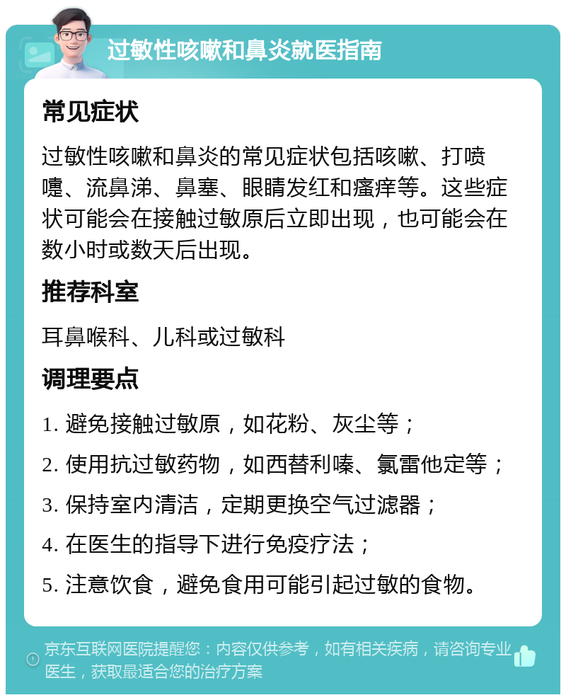 过敏性咳嗽和鼻炎就医指南 常见症状 过敏性咳嗽和鼻炎的常见症状包括咳嗽、打喷嚏、流鼻涕、鼻塞、眼睛发红和瘙痒等。这些症状可能会在接触过敏原后立即出现，也可能会在数小时或数天后出现。 推荐科室 耳鼻喉科、儿科或过敏科 调理要点 1. 避免接触过敏原，如花粉、灰尘等； 2. 使用抗过敏药物，如西替利嗪、氯雷他定等； 3. 保持室内清洁，定期更换空气过滤器； 4. 在医生的指导下进行免疫疗法； 5. 注意饮食，避免食用可能引起过敏的食物。