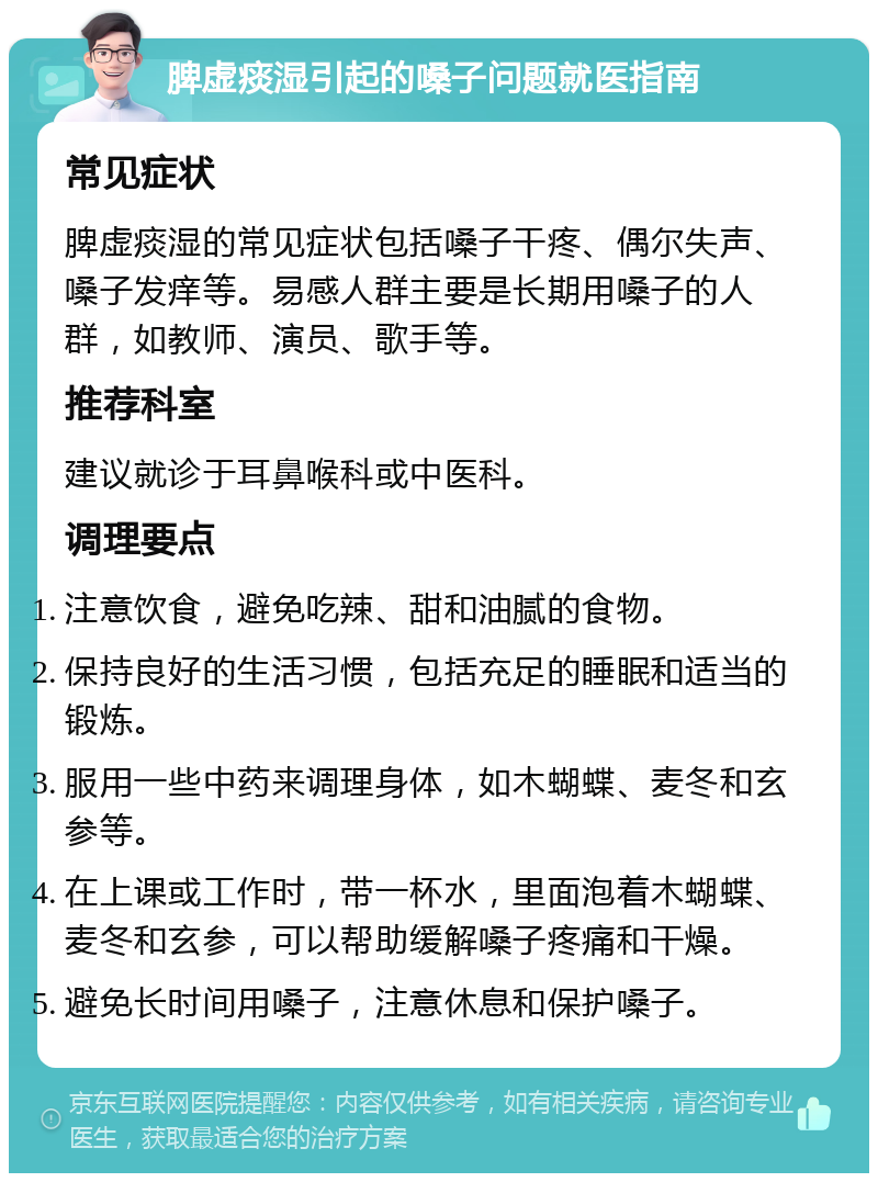 脾虚痰湿引起的嗓子问题就医指南 常见症状 脾虚痰湿的常见症状包括嗓子干疼、偶尔失声、嗓子发痒等。易感人群主要是长期用嗓子的人群，如教师、演员、歌手等。 推荐科室 建议就诊于耳鼻喉科或中医科。 调理要点 注意饮食，避免吃辣、甜和油腻的食物。 保持良好的生活习惯，包括充足的睡眠和适当的锻炼。 服用一些中药来调理身体，如木蝴蝶、麦冬和玄参等。 在上课或工作时，带一杯水，里面泡着木蝴蝶、麦冬和玄参，可以帮助缓解嗓子疼痛和干燥。 避免长时间用嗓子，注意休息和保护嗓子。