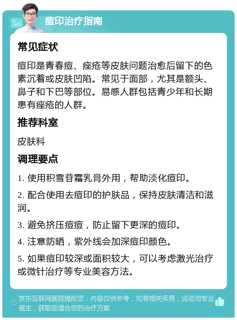 痘印治疗指南 常见症状 痘印是青春痘、痤疮等皮肤问题治愈后留下的色素沉着或皮肤凹陷。常见于面部，尤其是额头、鼻子和下巴等部位。易感人群包括青少年和长期患有痤疮的人群。 推荐科室 皮肤科 调理要点 1. 使用积雪苷霜乳膏外用，帮助淡化痘印。 2. 配合使用去痘印的护肤品，保持皮肤清洁和滋润。 3. 避免挤压痘痘，防止留下更深的痘印。 4. 注意防晒，紫外线会加深痘印颜色。 5. 如果痘印较深或面积较大，可以考虑激光治疗或微针治疗等专业美容方法。