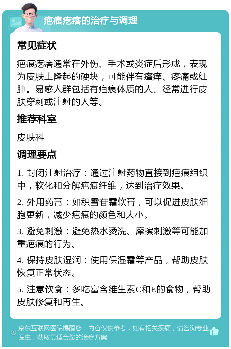 疤痕疙瘩的治疗与调理 常见症状 疤痕疙瘩通常在外伤、手术或炎症后形成，表现为皮肤上隆起的硬块，可能伴有瘙痒、疼痛或红肿。易感人群包括有疤痕体质的人、经常进行皮肤穿刺或注射的人等。 推荐科室 皮肤科 调理要点 1. 封闭注射治疗：通过注射药物直接到疤痕组织中，软化和分解疤痕纤维，达到治疗效果。 2. 外用药膏：如积雪苷霜软膏，可以促进皮肤细胞更新，减少疤痕的颜色和大小。 3. 避免刺激：避免热水烫洗、摩擦刺激等可能加重疤痕的行为。 4. 保持皮肤湿润：使用保湿霜等产品，帮助皮肤恢复正常状态。 5. 注意饮食：多吃富含维生素C和E的食物，帮助皮肤修复和再生。