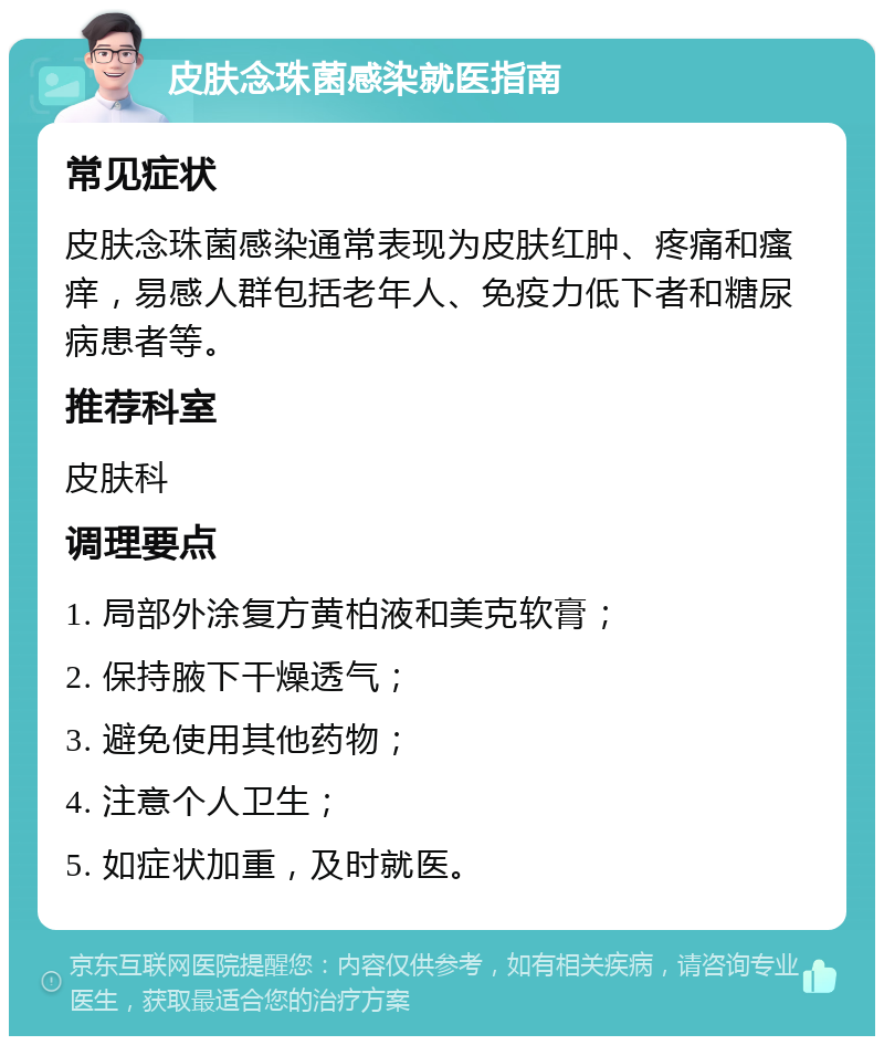 皮肤念珠菌感染就医指南 常见症状 皮肤念珠菌感染通常表现为皮肤红肿、疼痛和瘙痒，易感人群包括老年人、免疫力低下者和糖尿病患者等。 推荐科室 皮肤科 调理要点 1. 局部外涂复方黄柏液和美克软膏； 2. 保持腋下干燥透气； 3. 避免使用其他药物； 4. 注意个人卫生； 5. 如症状加重，及时就医。