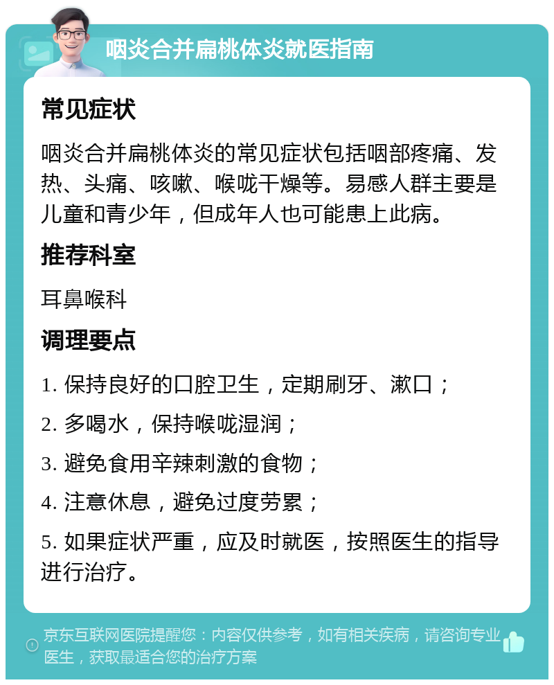 咽炎合并扁桃体炎就医指南 常见症状 咽炎合并扁桃体炎的常见症状包括咽部疼痛、发热、头痛、咳嗽、喉咙干燥等。易感人群主要是儿童和青少年，但成年人也可能患上此病。 推荐科室 耳鼻喉科 调理要点 1. 保持良好的口腔卫生，定期刷牙、漱口； 2. 多喝水，保持喉咙湿润； 3. 避免食用辛辣刺激的食物； 4. 注意休息，避免过度劳累； 5. 如果症状严重，应及时就医，按照医生的指导进行治疗。