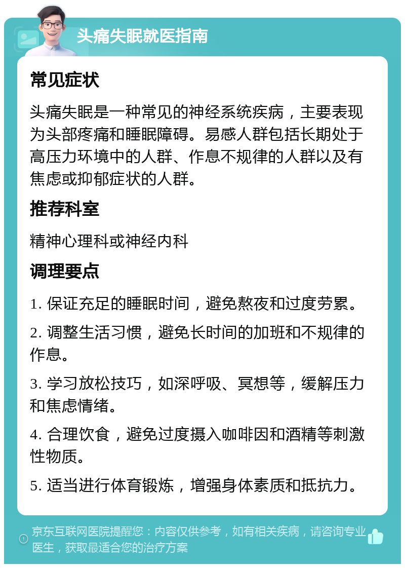 头痛失眠就医指南 常见症状 头痛失眠是一种常见的神经系统疾病，主要表现为头部疼痛和睡眠障碍。易感人群包括长期处于高压力环境中的人群、作息不规律的人群以及有焦虑或抑郁症状的人群。 推荐科室 精神心理科或神经内科 调理要点 1. 保证充足的睡眠时间，避免熬夜和过度劳累。 2. 调整生活习惯，避免长时间的加班和不规律的作息。 3. 学习放松技巧，如深呼吸、冥想等，缓解压力和焦虑情绪。 4. 合理饮食，避免过度摄入咖啡因和酒精等刺激性物质。 5. 适当进行体育锻炼，增强身体素质和抵抗力。