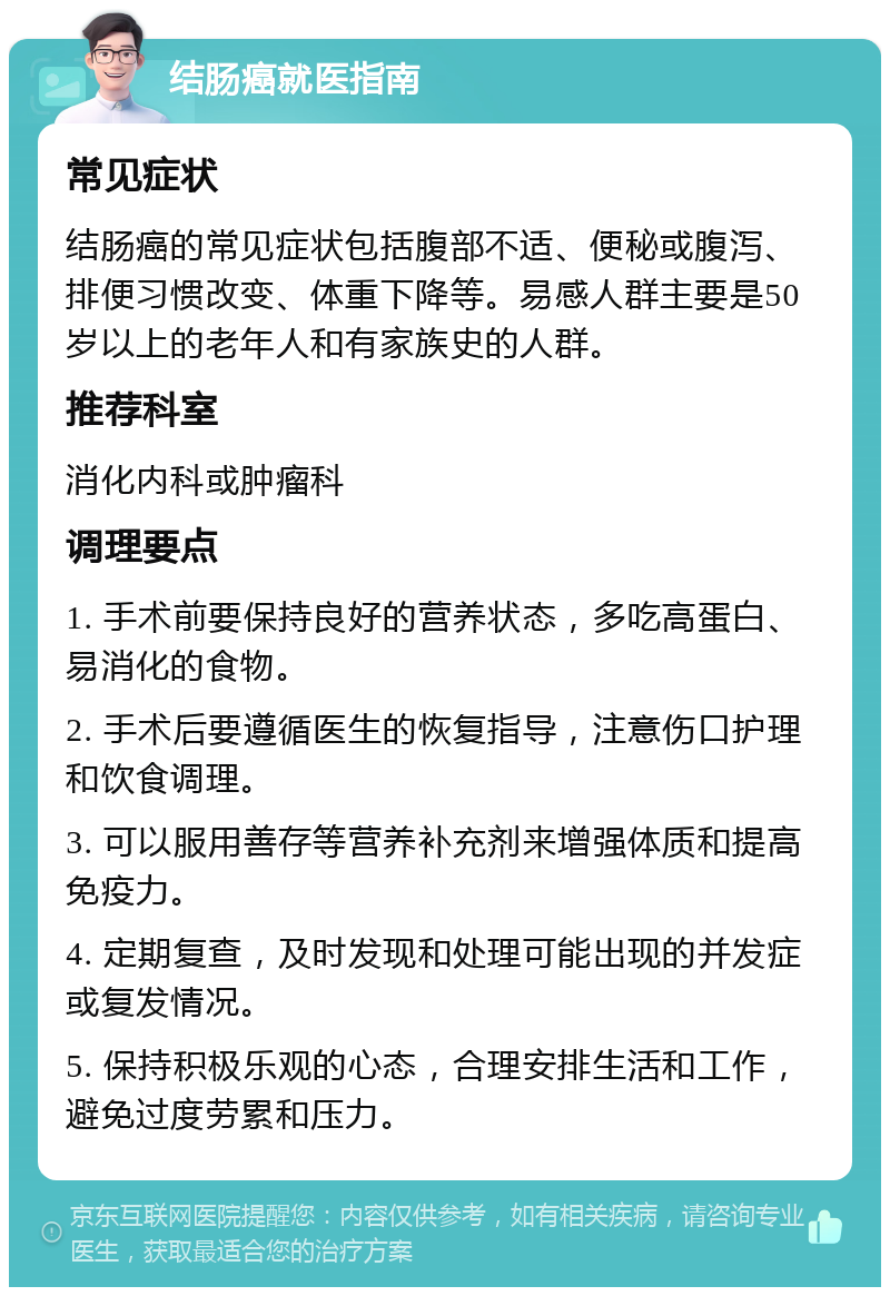 结肠癌就医指南 常见症状 结肠癌的常见症状包括腹部不适、便秘或腹泻、排便习惯改变、体重下降等。易感人群主要是50岁以上的老年人和有家族史的人群。 推荐科室 消化内科或肿瘤科 调理要点 1. 手术前要保持良好的营养状态，多吃高蛋白、易消化的食物。 2. 手术后要遵循医生的恢复指导，注意伤口护理和饮食调理。 3. 可以服用善存等营养补充剂来增强体质和提高免疫力。 4. 定期复查，及时发现和处理可能出现的并发症或复发情况。 5. 保持积极乐观的心态，合理安排生活和工作，避免过度劳累和压力。