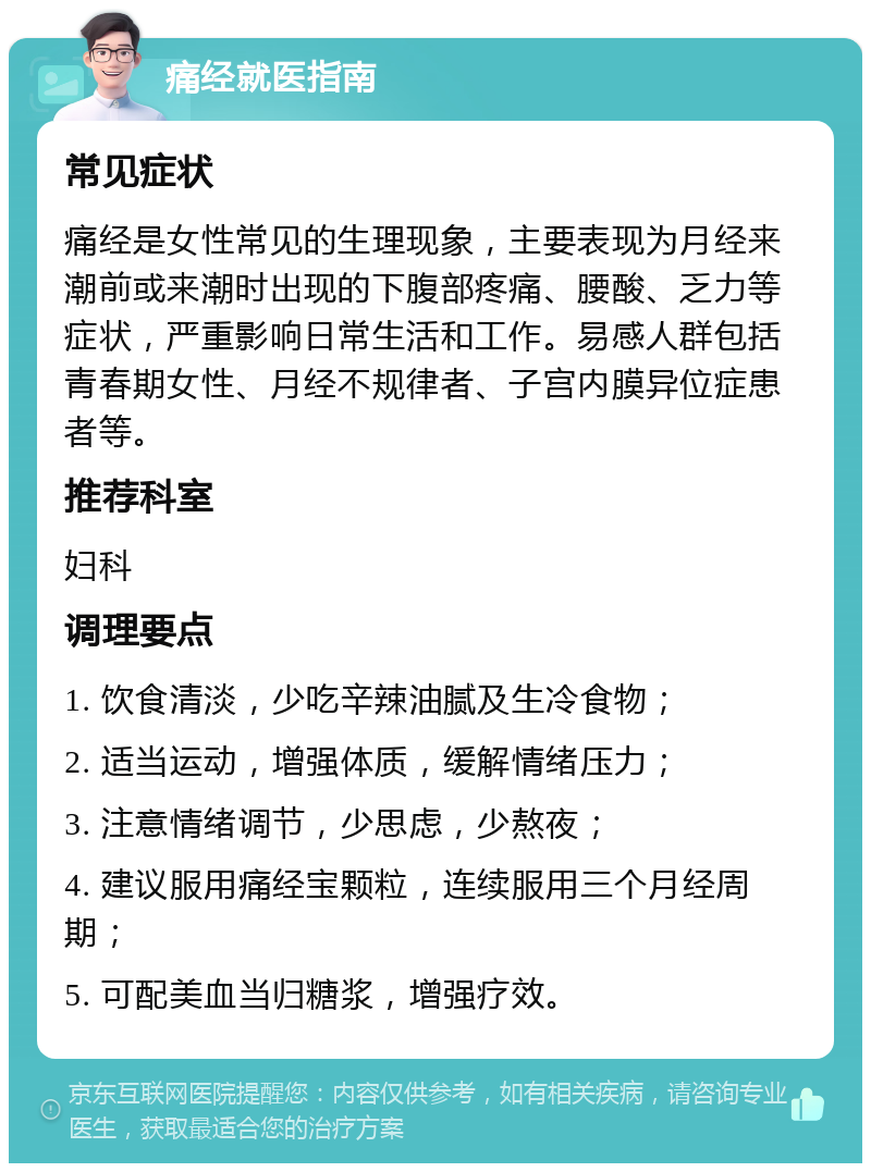 痛经就医指南 常见症状 痛经是女性常见的生理现象，主要表现为月经来潮前或来潮时出现的下腹部疼痛、腰酸、乏力等症状，严重影响日常生活和工作。易感人群包括青春期女性、月经不规律者、子宫内膜异位症患者等。 推荐科室 妇科 调理要点 1. 饮食清淡，少吃辛辣油腻及生冷食物； 2. 适当运动，增强体质，缓解情绪压力； 3. 注意情绪调节，少思虑，少熬夜； 4. 建议服用痛经宝颗粒，连续服用三个月经周期； 5. 可配美血当归糖浆，增强疗效。