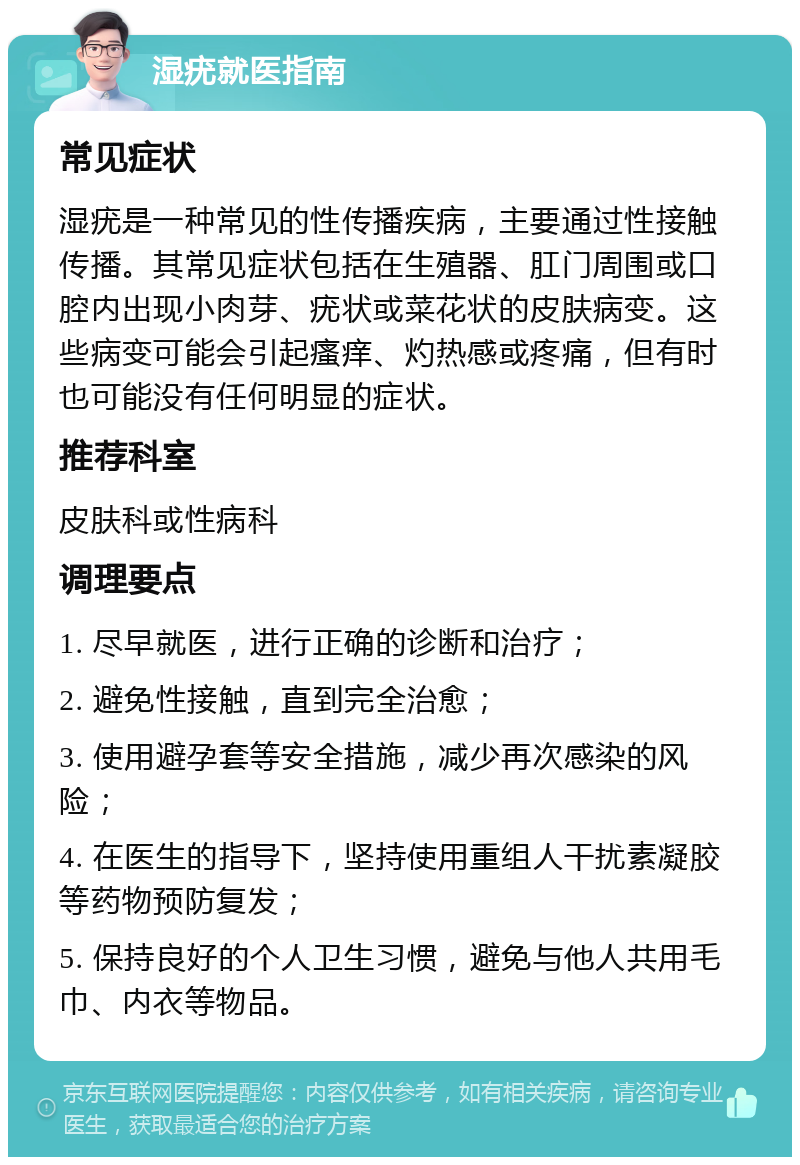 湿疣就医指南 常见症状 湿疣是一种常见的性传播疾病，主要通过性接触传播。其常见症状包括在生殖器、肛门周围或口腔内出现小肉芽、疣状或菜花状的皮肤病变。这些病变可能会引起瘙痒、灼热感或疼痛，但有时也可能没有任何明显的症状。 推荐科室 皮肤科或性病科 调理要点 1. 尽早就医，进行正确的诊断和治疗； 2. 避免性接触，直到完全治愈； 3. 使用避孕套等安全措施，减少再次感染的风险； 4. 在医生的指导下，坚持使用重组人干扰素凝胶等药物预防复发； 5. 保持良好的个人卫生习惯，避免与他人共用毛巾、内衣等物品。