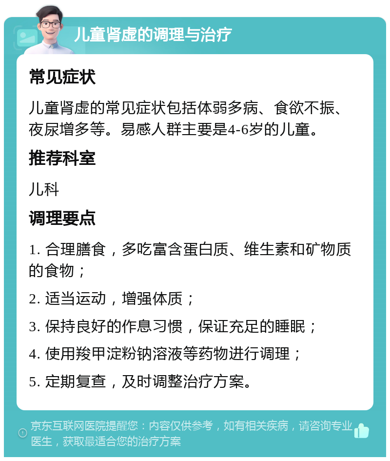 儿童肾虚的调理与治疗 常见症状 儿童肾虚的常见症状包括体弱多病、食欲不振、夜尿增多等。易感人群主要是4-6岁的儿童。 推荐科室 儿科 调理要点 1. 合理膳食，多吃富含蛋白质、维生素和矿物质的食物； 2. 适当运动，增强体质； 3. 保持良好的作息习惯，保证充足的睡眠； 4. 使用羧甲淀粉钠溶液等药物进行调理； 5. 定期复查，及时调整治疗方案。