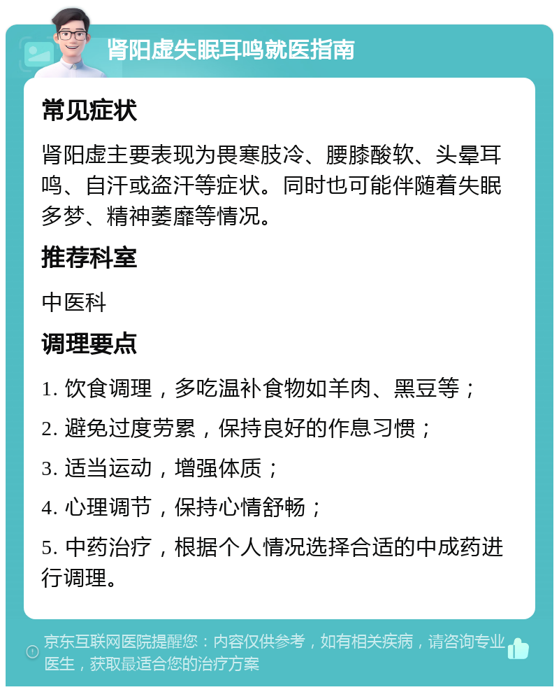 肾阳虚失眠耳鸣就医指南 常见症状 肾阳虚主要表现为畏寒肢冷、腰膝酸软、头晕耳鸣、自汗或盗汗等症状。同时也可能伴随着失眠多梦、精神萎靡等情况。 推荐科室 中医科 调理要点 1. 饮食调理，多吃温补食物如羊肉、黑豆等； 2. 避免过度劳累，保持良好的作息习惯； 3. 适当运动，增强体质； 4. 心理调节，保持心情舒畅； 5. 中药治疗，根据个人情况选择合适的中成药进行调理。