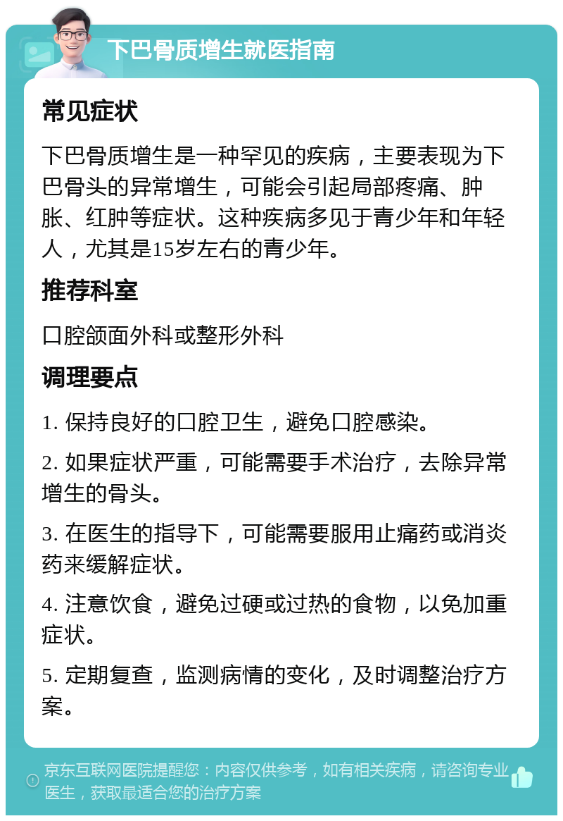 下巴骨质增生就医指南 常见症状 下巴骨质增生是一种罕见的疾病，主要表现为下巴骨头的异常增生，可能会引起局部疼痛、肿胀、红肿等症状。这种疾病多见于青少年和年轻人，尤其是15岁左右的青少年。 推荐科室 口腔颌面外科或整形外科 调理要点 1. 保持良好的口腔卫生，避免口腔感染。 2. 如果症状严重，可能需要手术治疗，去除异常增生的骨头。 3. 在医生的指导下，可能需要服用止痛药或消炎药来缓解症状。 4. 注意饮食，避免过硬或过热的食物，以免加重症状。 5. 定期复查，监测病情的变化，及时调整治疗方案。