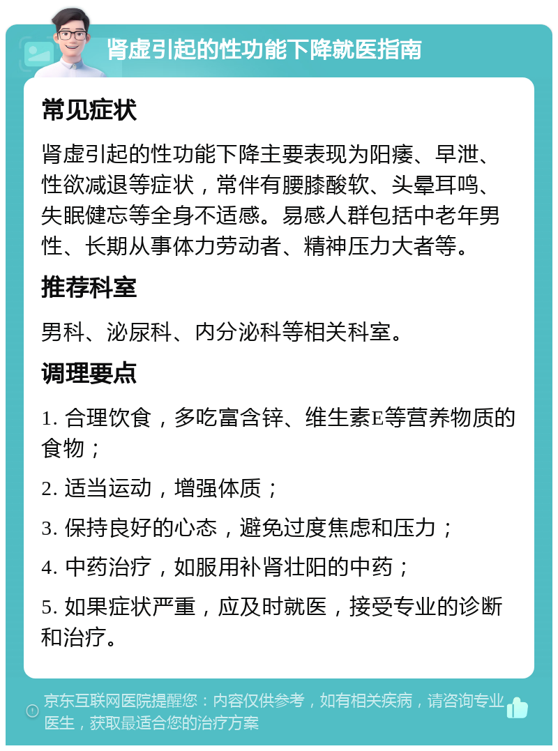 肾虚引起的性功能下降就医指南 常见症状 肾虚引起的性功能下降主要表现为阳痿、早泄、性欲减退等症状，常伴有腰膝酸软、头晕耳鸣、失眠健忘等全身不适感。易感人群包括中老年男性、长期从事体力劳动者、精神压力大者等。 推荐科室 男科、泌尿科、内分泌科等相关科室。 调理要点 1. 合理饮食，多吃富含锌、维生素E等营养物质的食物； 2. 适当运动，增强体质； 3. 保持良好的心态，避免过度焦虑和压力； 4. 中药治疗，如服用补肾壮阳的中药； 5. 如果症状严重，应及时就医，接受专业的诊断和治疗。