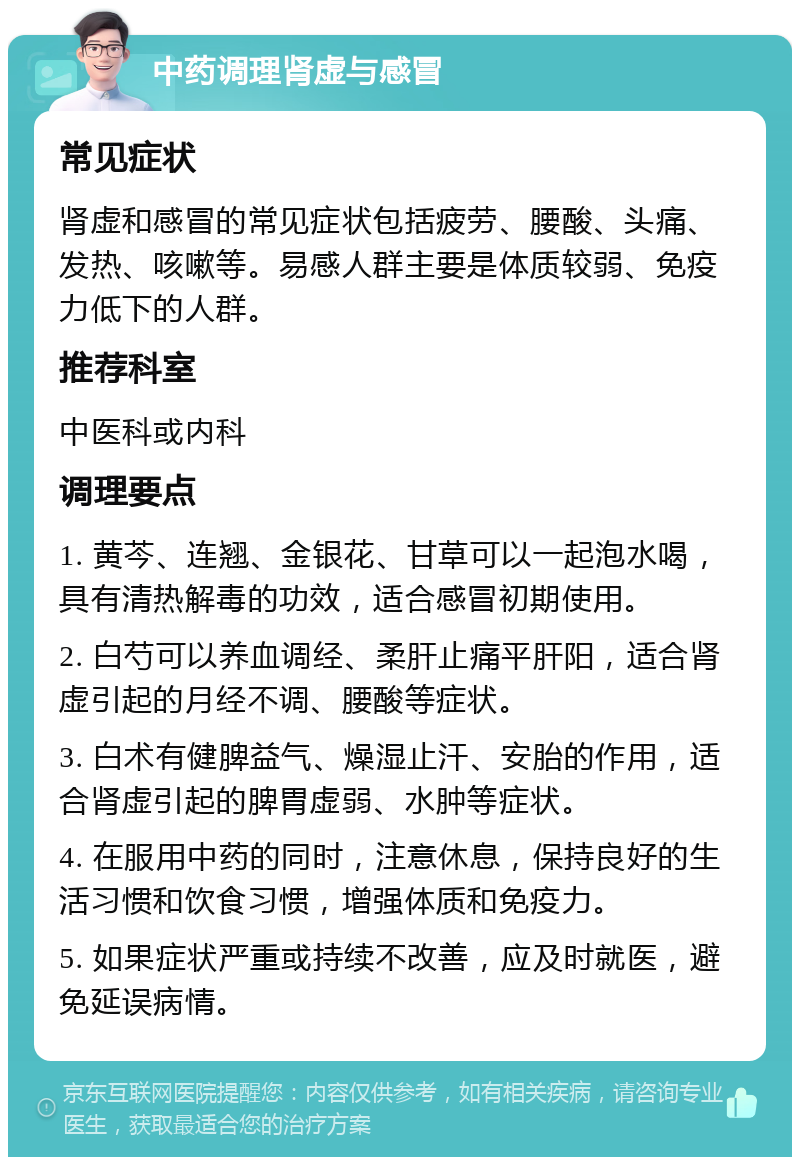 中药调理肾虚与感冒 常见症状 肾虚和感冒的常见症状包括疲劳、腰酸、头痛、发热、咳嗽等。易感人群主要是体质较弱、免疫力低下的人群。 推荐科室 中医科或内科 调理要点 1. 黄芩、连翘、金银花、甘草可以一起泡水喝，具有清热解毒的功效，适合感冒初期使用。 2. 白芍可以养血调经、柔肝止痛平肝阳，适合肾虚引起的月经不调、腰酸等症状。 3. 白术有健脾益气、燥湿止汗、安胎的作用，适合肾虚引起的脾胃虚弱、水肿等症状。 4. 在服用中药的同时，注意休息，保持良好的生活习惯和饮食习惯，增强体质和免疫力。 5. 如果症状严重或持续不改善，应及时就医，避免延误病情。