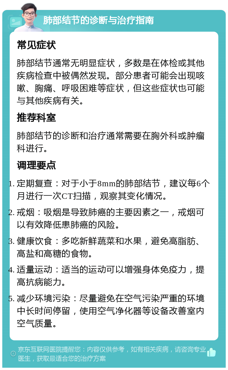 肺部结节的诊断与治疗指南 常见症状 肺部结节通常无明显症状，多数是在体检或其他疾病检查中被偶然发现。部分患者可能会出现咳嗽、胸痛、呼吸困难等症状，但这些症状也可能与其他疾病有关。 推荐科室 肺部结节的诊断和治疗通常需要在胸外科或肿瘤科进行。 调理要点 定期复查：对于小于8mm的肺部结节，建议每6个月进行一次CT扫描，观察其变化情况。 戒烟：吸烟是导致肺癌的主要因素之一，戒烟可以有效降低患肺癌的风险。 健康饮食：多吃新鲜蔬菜和水果，避免高脂肪、高盐和高糖的食物。 适量运动：适当的运动可以增强身体免疫力，提高抗病能力。 减少环境污染：尽量避免在空气污染严重的环境中长时间停留，使用空气净化器等设备改善室内空气质量。