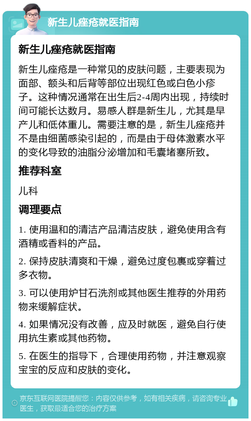 新生儿痤疮就医指南 新生儿痤疮就医指南 新生儿痤疮是一种常见的皮肤问题，主要表现为面部、额头和后背等部位出现红色或白色小疹子。这种情况通常在出生后2-4周内出现，持续时间可能长达数月。易感人群是新生儿，尤其是早产儿和低体重儿。需要注意的是，新生儿痤疮并不是由细菌感染引起的，而是由于母体激素水平的变化导致的油脂分泌增加和毛囊堵塞所致。 推荐科室 儿科 调理要点 1. 使用温和的清洁产品清洁皮肤，避免使用含有酒精或香料的产品。 2. 保持皮肤清爽和干燥，避免过度包裹或穿着过多衣物。 3. 可以使用炉甘石洗剂或其他医生推荐的外用药物来缓解症状。 4. 如果情况没有改善，应及时就医，避免自行使用抗生素或其他药物。 5. 在医生的指导下，合理使用药物，并注意观察宝宝的反应和皮肤的变化。