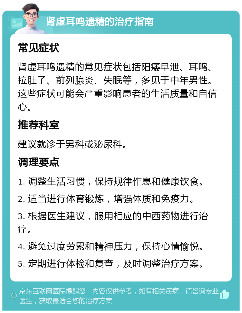 肾虚耳鸣遗精的治疗指南 常见症状 肾虚耳鸣遗精的常见症状包括阳痿早泄、耳鸣、拉肚子、前列腺炎、失眠等，多见于中年男性。这些症状可能会严重影响患者的生活质量和自信心。 推荐科室 建议就诊于男科或泌尿科。 调理要点 1. 调整生活习惯，保持规律作息和健康饮食。 2. 适当进行体育锻炼，增强体质和免疫力。 3. 根据医生建议，服用相应的中西药物进行治疗。 4. 避免过度劳累和精神压力，保持心情愉悦。 5. 定期进行体检和复查，及时调整治疗方案。