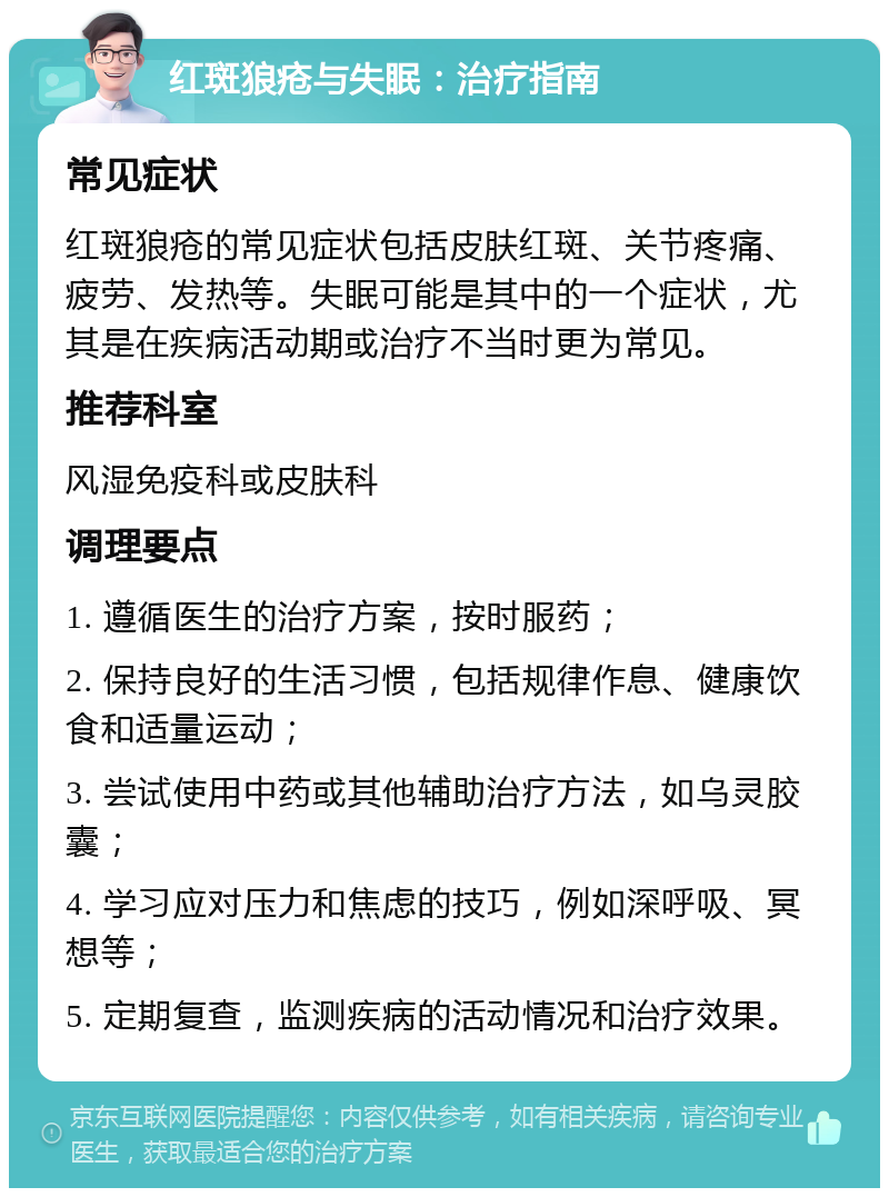 红斑狼疮与失眠：治疗指南 常见症状 红斑狼疮的常见症状包括皮肤红斑、关节疼痛、疲劳、发热等。失眠可能是其中的一个症状，尤其是在疾病活动期或治疗不当时更为常见。 推荐科室 风湿免疫科或皮肤科 调理要点 1. 遵循医生的治疗方案，按时服药； 2. 保持良好的生活习惯，包括规律作息、健康饮食和适量运动； 3. 尝试使用中药或其他辅助治疗方法，如乌灵胶囊； 4. 学习应对压力和焦虑的技巧，例如深呼吸、冥想等； 5. 定期复查，监测疾病的活动情况和治疗效果。