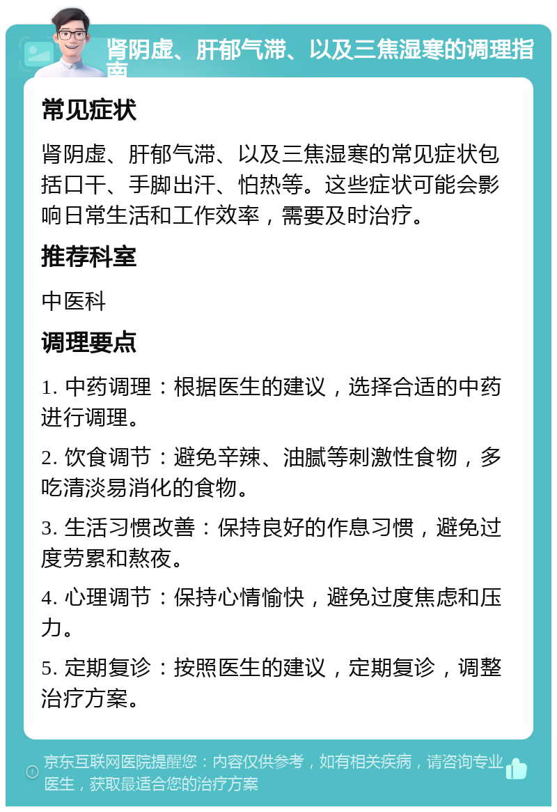 肾阴虚、肝郁气滞、以及三焦湿寒的调理指南 常见症状 肾阴虚、肝郁气滞、以及三焦湿寒的常见症状包括口干、手脚出汗、怕热等。这些症状可能会影响日常生活和工作效率，需要及时治疗。 推荐科室 中医科 调理要点 1. 中药调理：根据医生的建议，选择合适的中药进行调理。 2. 饮食调节：避免辛辣、油腻等刺激性食物，多吃清淡易消化的食物。 3. 生活习惯改善：保持良好的作息习惯，避免过度劳累和熬夜。 4. 心理调节：保持心情愉快，避免过度焦虑和压力。 5. 定期复诊：按照医生的建议，定期复诊，调整治疗方案。