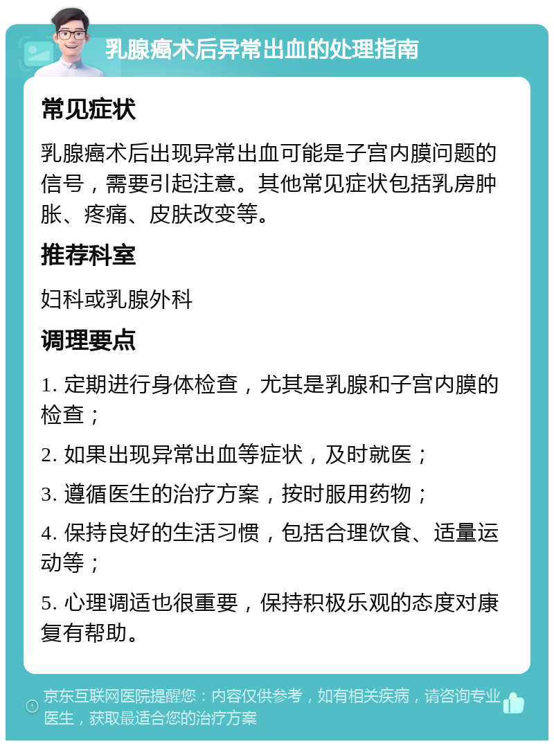 乳腺癌术后异常出血的处理指南 常见症状 乳腺癌术后出现异常出血可能是子宫内膜问题的信号，需要引起注意。其他常见症状包括乳房肿胀、疼痛、皮肤改变等。 推荐科室 妇科或乳腺外科 调理要点 1. 定期进行身体检查，尤其是乳腺和子宫内膜的检查； 2. 如果出现异常出血等症状，及时就医； 3. 遵循医生的治疗方案，按时服用药物； 4. 保持良好的生活习惯，包括合理饮食、适量运动等； 5. 心理调适也很重要，保持积极乐观的态度对康复有帮助。