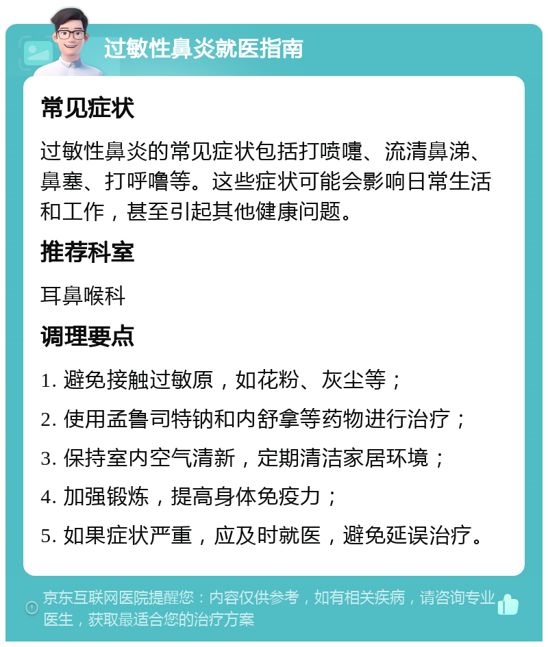 过敏性鼻炎就医指南 常见症状 过敏性鼻炎的常见症状包括打喷嚏、流清鼻涕、鼻塞、打呼噜等。这些症状可能会影响日常生活和工作，甚至引起其他健康问题。 推荐科室 耳鼻喉科 调理要点 1. 避免接触过敏原，如花粉、灰尘等； 2. 使用孟鲁司特钠和内舒拿等药物进行治疗； 3. 保持室内空气清新，定期清洁家居环境； 4. 加强锻炼，提高身体免疫力； 5. 如果症状严重，应及时就医，避免延误治疗。