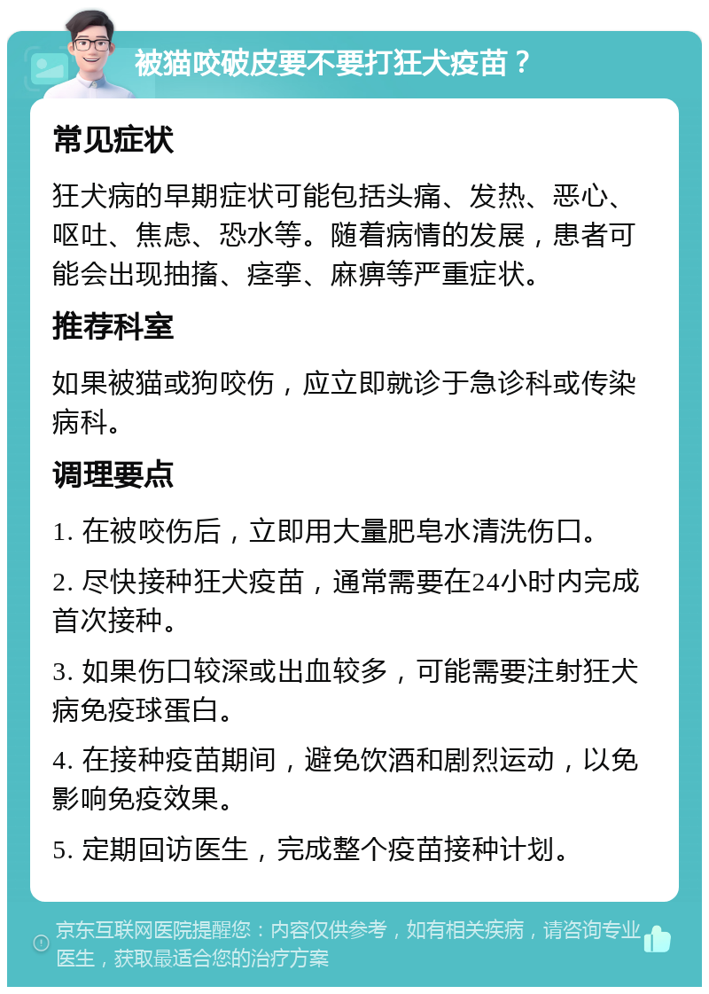 被猫咬破皮要不要打狂犬疫苗？ 常见症状 狂犬病的早期症状可能包括头痛、发热、恶心、呕吐、焦虑、恐水等。随着病情的发展，患者可能会出现抽搐、痉挛、麻痹等严重症状。 推荐科室 如果被猫或狗咬伤，应立即就诊于急诊科或传染病科。 调理要点 1. 在被咬伤后，立即用大量肥皂水清洗伤口。 2. 尽快接种狂犬疫苗，通常需要在24小时内完成首次接种。 3. 如果伤口较深或出血较多，可能需要注射狂犬病免疫球蛋白。 4. 在接种疫苗期间，避免饮酒和剧烈运动，以免影响免疫效果。 5. 定期回访医生，完成整个疫苗接种计划。