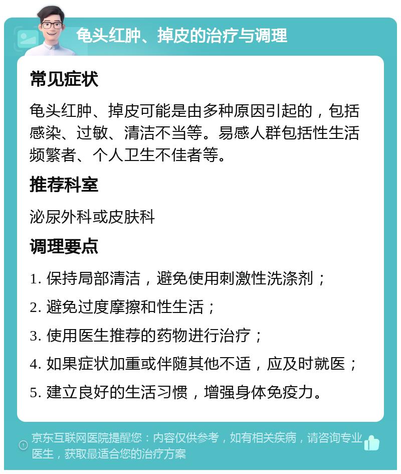 龟头红肿、掉皮的治疗与调理 常见症状 龟头红肿、掉皮可能是由多种原因引起的，包括感染、过敏、清洁不当等。易感人群包括性生活频繁者、个人卫生不佳者等。 推荐科室 泌尿外科或皮肤科 调理要点 1. 保持局部清洁，避免使用刺激性洗涤剂； 2. 避免过度摩擦和性生活； 3. 使用医生推荐的药物进行治疗； 4. 如果症状加重或伴随其他不适，应及时就医； 5. 建立良好的生活习惯，增强身体免疫力。