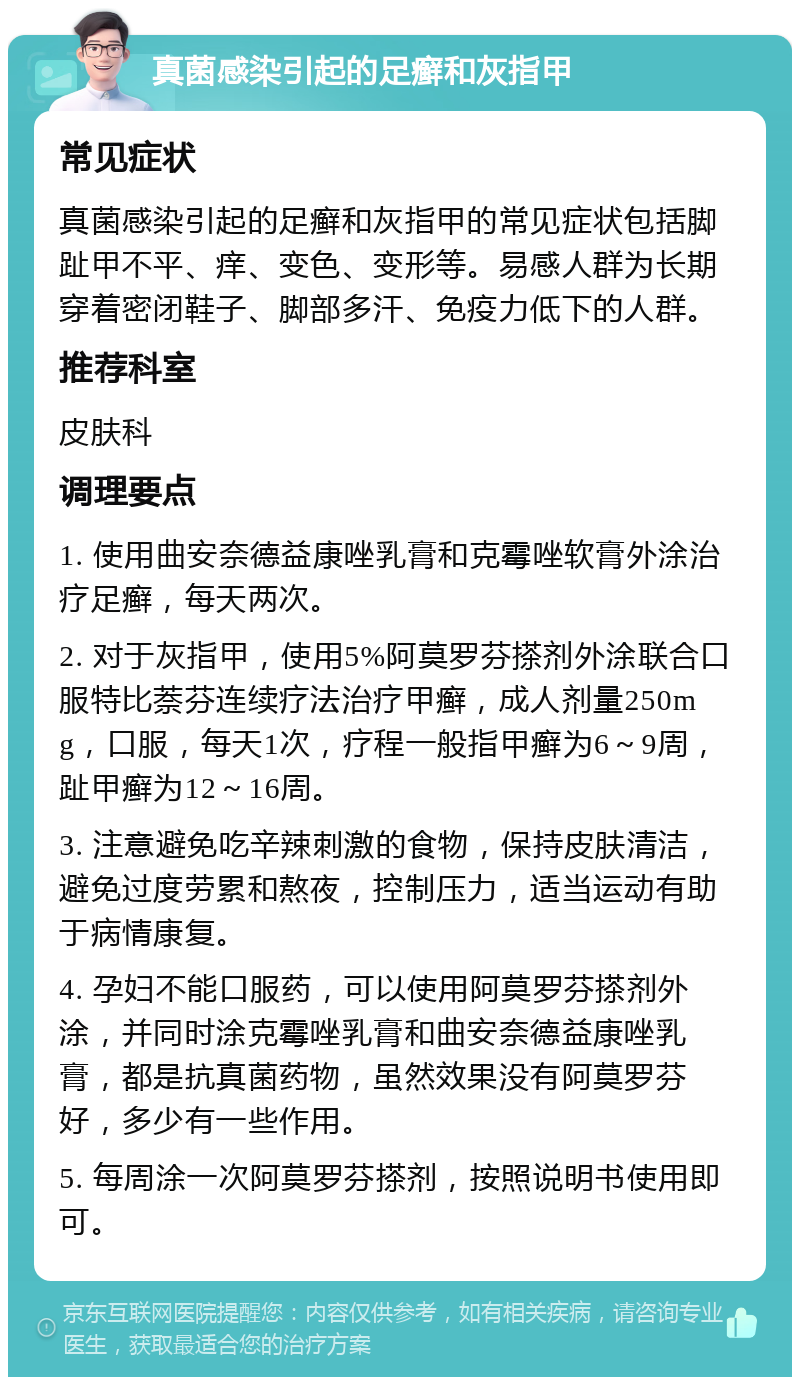 真菌感染引起的足癣和灰指甲 常见症状 真菌感染引起的足癣和灰指甲的常见症状包括脚趾甲不平、痒、变色、变形等。易感人群为长期穿着密闭鞋子、脚部多汗、免疫力低下的人群。 推荐科室 皮肤科 调理要点 1. 使用曲安奈德益康唑乳膏和克霉唑软膏外涂治疗足癣，每天两次。 2. 对于灰指甲，使用5%阿莫罗芬搽剂外涂联合口服特比萘芬连续疗法治疗甲癣，成人剂量250mg，口服，每天1次，疗程一般指甲癣为6～9周，趾甲癣为12～16周。 3. 注意避免吃辛辣刺激的食物，保持皮肤清洁，避免过度劳累和熬夜，控制压力，适当运动有助于病情康复。 4. 孕妇不能口服药，可以使用阿莫罗芬搽剂外涂，并同时涂克霉唑乳膏和曲安奈德益康唑乳膏，都是抗真菌药物，虽然效果没有阿莫罗芬好，多少有一些作用。 5. 每周涂一次阿莫罗芬搽剂，按照说明书使用即可。