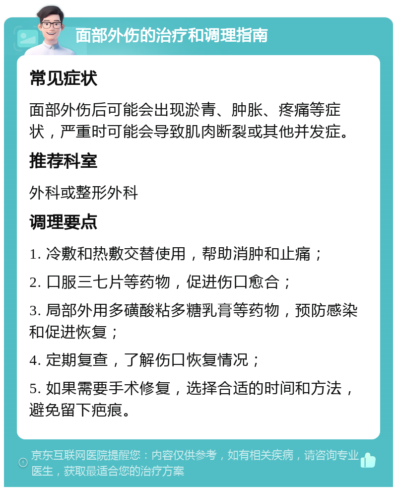 面部外伤的治疗和调理指南 常见症状 面部外伤后可能会出现淤青、肿胀、疼痛等症状，严重时可能会导致肌肉断裂或其他并发症。 推荐科室 外科或整形外科 调理要点 1. 冷敷和热敷交替使用，帮助消肿和止痛； 2. 口服三七片等药物，促进伤口愈合； 3. 局部外用多磺酸粘多糖乳膏等药物，预防感染和促进恢复； 4. 定期复查，了解伤口恢复情况； 5. 如果需要手术修复，选择合适的时间和方法，避免留下疤痕。