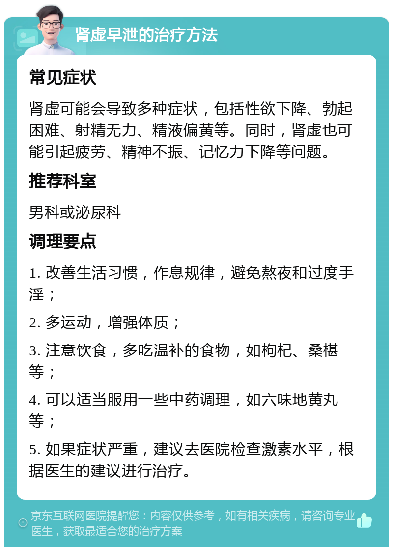 肾虚早泄的治疗方法 常见症状 肾虚可能会导致多种症状，包括性欲下降、勃起困难、射精无力、精液偏黄等。同时，肾虚也可能引起疲劳、精神不振、记忆力下降等问题。 推荐科室 男科或泌尿科 调理要点 1. 改善生活习惯，作息规律，避免熬夜和过度手淫； 2. 多运动，增强体质； 3. 注意饮食，多吃温补的食物，如枸杞、桑椹等； 4. 可以适当服用一些中药调理，如六味地黄丸等； 5. 如果症状严重，建议去医院检查激素水平，根据医生的建议进行治疗。