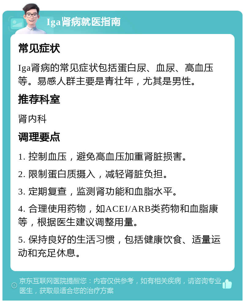 Iga肾病就医指南 常见症状 Iga肾病的常见症状包括蛋白尿、血尿、高血压等。易感人群主要是青壮年，尤其是男性。 推荐科室 肾内科 调理要点 1. 控制血压，避免高血压加重肾脏损害。 2. 限制蛋白质摄入，减轻肾脏负担。 3. 定期复查，监测肾功能和血脂水平。 4. 合理使用药物，如ACEI/ARB类药物和血脂康等，根据医生建议调整用量。 5. 保持良好的生活习惯，包括健康饮食、适量运动和充足休息。