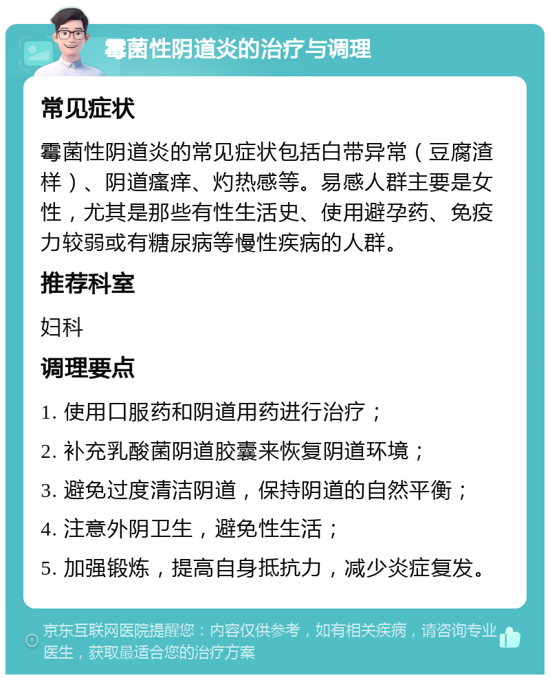 霉菌性阴道炎的治疗与调理 常见症状 霉菌性阴道炎的常见症状包括白带异常（豆腐渣样）、阴道瘙痒、灼热感等。易感人群主要是女性，尤其是那些有性生活史、使用避孕药、免疫力较弱或有糖尿病等慢性疾病的人群。 推荐科室 妇科 调理要点 1. 使用口服药和阴道用药进行治疗； 2. 补充乳酸菌阴道胶囊来恢复阴道环境； 3. 避免过度清洁阴道，保持阴道的自然平衡； 4. 注意外阴卫生，避免性生活； 5. 加强锻炼，提高自身抵抗力，减少炎症复发。