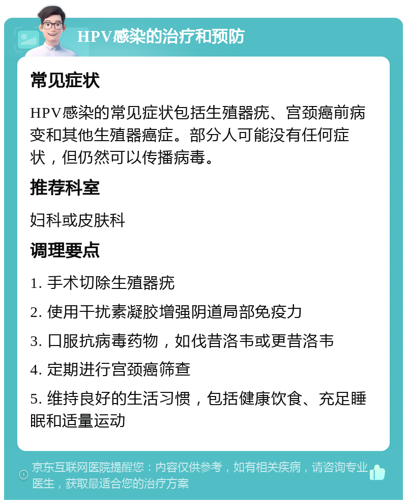 HPV感染的治疗和预防 常见症状 HPV感染的常见症状包括生殖器疣、宫颈癌前病变和其他生殖器癌症。部分人可能没有任何症状，但仍然可以传播病毒。 推荐科室 妇科或皮肤科 调理要点 1. 手术切除生殖器疣 2. 使用干扰素凝胶增强阴道局部免疫力 3. 口服抗病毒药物，如伐昔洛韦或更昔洛韦 4. 定期进行宫颈癌筛查 5. 维持良好的生活习惯，包括健康饮食、充足睡眠和适量运动