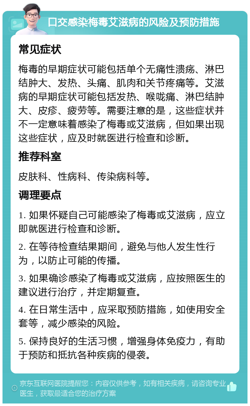 口交感染梅毒艾滋病的风险及预防措施 常见症状 梅毒的早期症状可能包括单个无痛性溃疡、淋巴结肿大、发热、头痛、肌肉和关节疼痛等。艾滋病的早期症状可能包括发热、喉咙痛、淋巴结肿大、皮疹、疲劳等。需要注意的是，这些症状并不一定意味着感染了梅毒或艾滋病，但如果出现这些症状，应及时就医进行检查和诊断。 推荐科室 皮肤科、性病科、传染病科等。 调理要点 1. 如果怀疑自己可能感染了梅毒或艾滋病，应立即就医进行检查和诊断。 2. 在等待检查结果期间，避免与他人发生性行为，以防止可能的传播。 3. 如果确诊感染了梅毒或艾滋病，应按照医生的建议进行治疗，并定期复查。 4. 在日常生活中，应采取预防措施，如使用安全套等，减少感染的风险。 5. 保持良好的生活习惯，增强身体免疫力，有助于预防和抵抗各种疾病的侵袭。