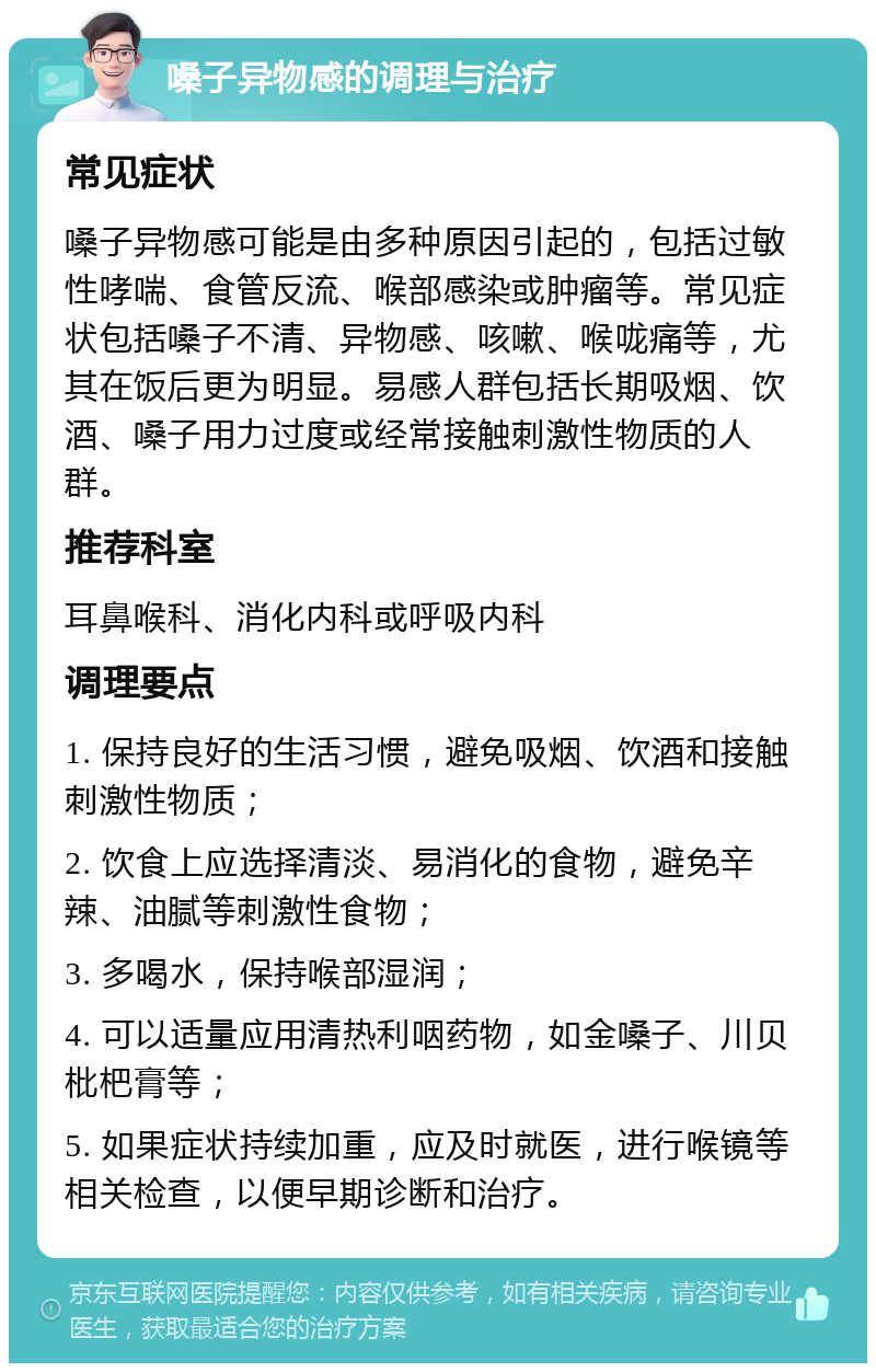 嗓子异物感的调理与治疗 常见症状 嗓子异物感可能是由多种原因引起的，包括过敏性哮喘、食管反流、喉部感染或肿瘤等。常见症状包括嗓子不清、异物感、咳嗽、喉咙痛等，尤其在饭后更为明显。易感人群包括长期吸烟、饮酒、嗓子用力过度或经常接触刺激性物质的人群。 推荐科室 耳鼻喉科、消化内科或呼吸内科 调理要点 1. 保持良好的生活习惯，避免吸烟、饮酒和接触刺激性物质； 2. 饮食上应选择清淡、易消化的食物，避免辛辣、油腻等刺激性食物； 3. 多喝水，保持喉部湿润； 4. 可以适量应用清热利咽药物，如金嗓子、川贝枇杷膏等； 5. 如果症状持续加重，应及时就医，进行喉镜等相关检查，以便早期诊断和治疗。