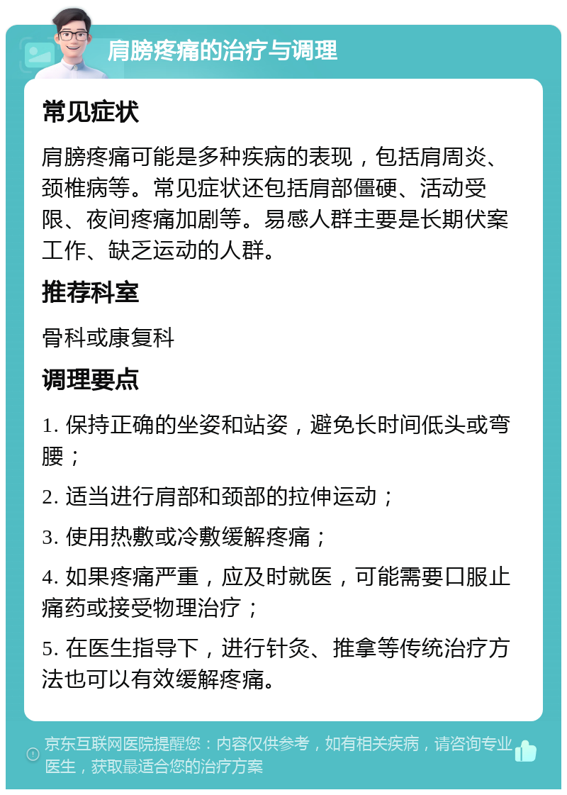 肩膀疼痛的治疗与调理 常见症状 肩膀疼痛可能是多种疾病的表现，包括肩周炎、颈椎病等。常见症状还包括肩部僵硬、活动受限、夜间疼痛加剧等。易感人群主要是长期伏案工作、缺乏运动的人群。 推荐科室 骨科或康复科 调理要点 1. 保持正确的坐姿和站姿，避免长时间低头或弯腰； 2. 适当进行肩部和颈部的拉伸运动； 3. 使用热敷或冷敷缓解疼痛； 4. 如果疼痛严重，应及时就医，可能需要口服止痛药或接受物理治疗； 5. 在医生指导下，进行针灸、推拿等传统治疗方法也可以有效缓解疼痛。