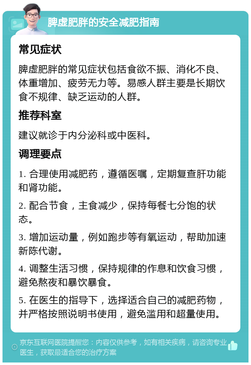 脾虚肥胖的安全减肥指南 常见症状 脾虚肥胖的常见症状包括食欲不振、消化不良、体重增加、疲劳无力等。易感人群主要是长期饮食不规律、缺乏运动的人群。 推荐科室 建议就诊于内分泌科或中医科。 调理要点 1. 合理使用减肥药，遵循医嘱，定期复查肝功能和肾功能。 2. 配合节食，主食减少，保持每餐七分饱的状态。 3. 增加运动量，例如跑步等有氧运动，帮助加速新陈代谢。 4. 调整生活习惯，保持规律的作息和饮食习惯，避免熬夜和暴饮暴食。 5. 在医生的指导下，选择适合自己的减肥药物，并严格按照说明书使用，避免滥用和超量使用。