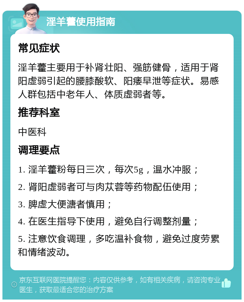 淫羊藿使用指南 常见症状 淫羊藿主要用于补肾壮阳、强筋健骨，适用于肾阳虚弱引起的腰膝酸软、阳痿早泄等症状。易感人群包括中老年人、体质虚弱者等。 推荐科室 中医科 调理要点 1. 淫羊藿粉每日三次，每次5g，温水冲服； 2. 肾阳虚弱者可与肉苁蓉等药物配伍使用； 3. 脾虚大便溏者慎用； 4. 在医生指导下使用，避免自行调整剂量； 5. 注意饮食调理，多吃温补食物，避免过度劳累和情绪波动。