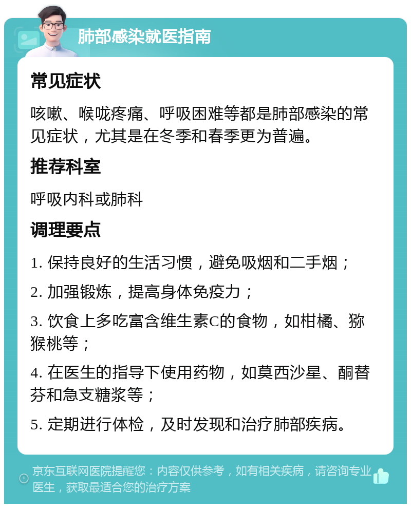 肺部感染就医指南 常见症状 咳嗽、喉咙疼痛、呼吸困难等都是肺部感染的常见症状，尤其是在冬季和春季更为普遍。 推荐科室 呼吸内科或肺科 调理要点 1. 保持良好的生活习惯，避免吸烟和二手烟； 2. 加强锻炼，提高身体免疫力； 3. 饮食上多吃富含维生素C的食物，如柑橘、猕猴桃等； 4. 在医生的指导下使用药物，如莫西沙星、酮替芬和急支糖浆等； 5. 定期进行体检，及时发现和治疗肺部疾病。