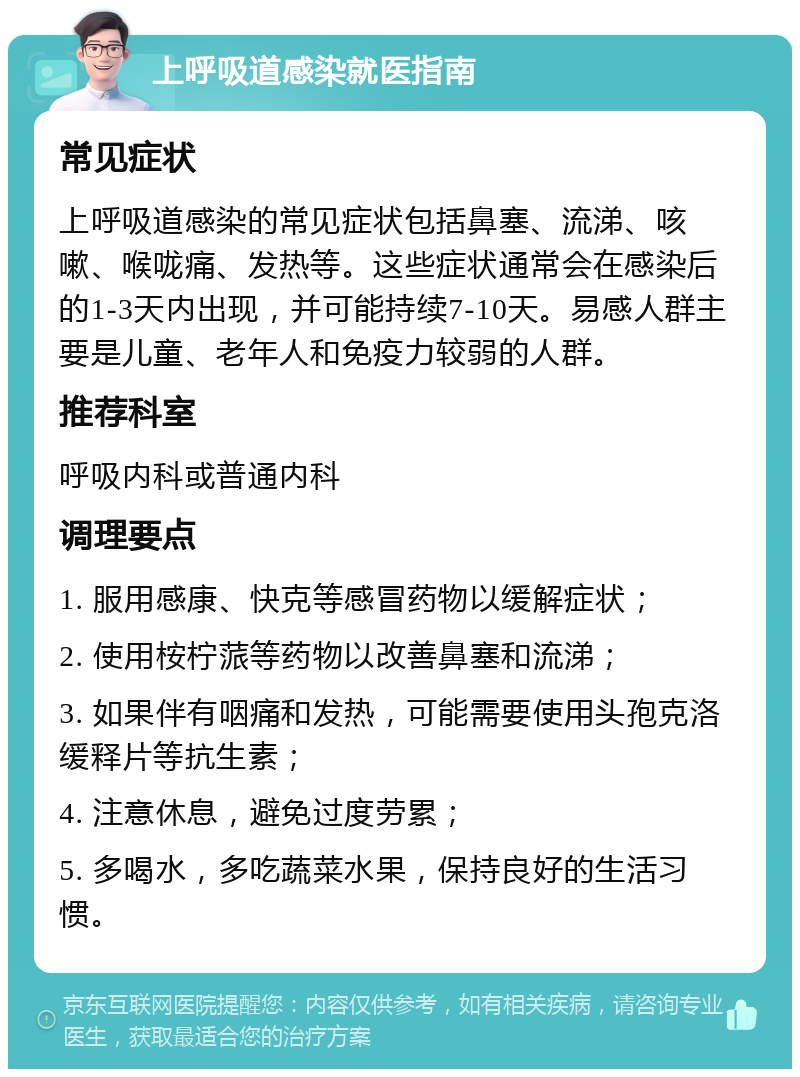 上呼吸道感染就医指南 常见症状 上呼吸道感染的常见症状包括鼻塞、流涕、咳嗽、喉咙痛、发热等。这些症状通常会在感染后的1-3天内出现，并可能持续7-10天。易感人群主要是儿童、老年人和免疫力较弱的人群。 推荐科室 呼吸内科或普通内科 调理要点 1. 服用感康、快克等感冒药物以缓解症状； 2. 使用桉柠蒎等药物以改善鼻塞和流涕； 3. 如果伴有咽痛和发热，可能需要使用头孢克洛缓释片等抗生素； 4. 注意休息，避免过度劳累； 5. 多喝水，多吃蔬菜水果，保持良好的生活习惯。