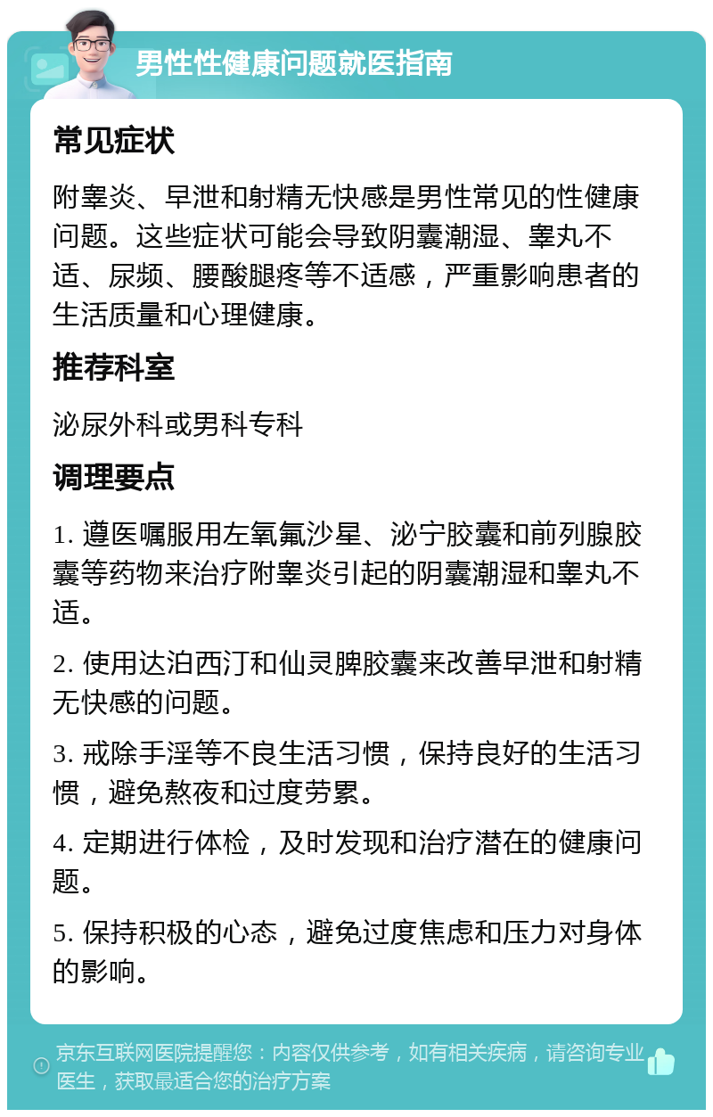 男性性健康问题就医指南 常见症状 附睾炎、早泄和射精无快感是男性常见的性健康问题。这些症状可能会导致阴囊潮湿、睾丸不适、尿频、腰酸腿疼等不适感，严重影响患者的生活质量和心理健康。 推荐科室 泌尿外科或男科专科 调理要点 1. 遵医嘱服用左氧氟沙星、泌宁胶囊和前列腺胶囊等药物来治疗附睾炎引起的阴囊潮湿和睾丸不适。 2. 使用达泊西汀和仙灵脾胶囊来改善早泄和射精无快感的问题。 3. 戒除手淫等不良生活习惯，保持良好的生活习惯，避免熬夜和过度劳累。 4. 定期进行体检，及时发现和治疗潜在的健康问题。 5. 保持积极的心态，避免过度焦虑和压力对身体的影响。