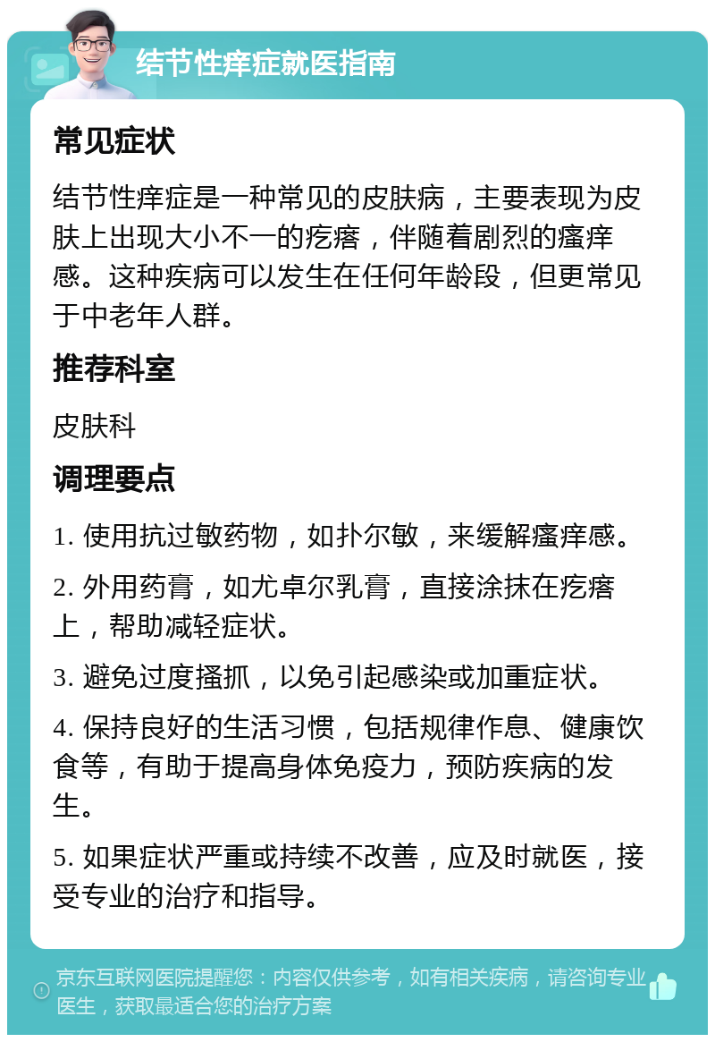 结节性痒症就医指南 常见症状 结节性痒症是一种常见的皮肤病，主要表现为皮肤上出现大小不一的疙瘩，伴随着剧烈的瘙痒感。这种疾病可以发生在任何年龄段，但更常见于中老年人群。 推荐科室 皮肤科 调理要点 1. 使用抗过敏药物，如扑尔敏，来缓解瘙痒感。 2. 外用药膏，如尤卓尔乳膏，直接涂抹在疙瘩上，帮助减轻症状。 3. 避免过度搔抓，以免引起感染或加重症状。 4. 保持良好的生活习惯，包括规律作息、健康饮食等，有助于提高身体免疫力，预防疾病的发生。 5. 如果症状严重或持续不改善，应及时就医，接受专业的治疗和指导。