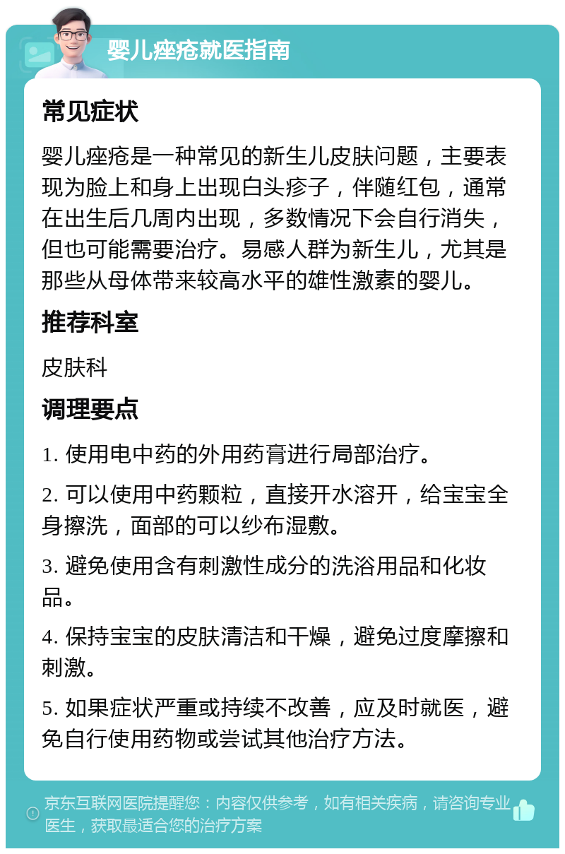 婴儿痤疮就医指南 常见症状 婴儿痤疮是一种常见的新生儿皮肤问题，主要表现为脸上和身上出现白头疹子，伴随红包，通常在出生后几周内出现，多数情况下会自行消失，但也可能需要治疗。易感人群为新生儿，尤其是那些从母体带来较高水平的雄性激素的婴儿。 推荐科室 皮肤科 调理要点 1. 使用电中药的外用药膏进行局部治疗。 2. 可以使用中药颗粒，直接开水溶开，给宝宝全身擦洗，面部的可以纱布湿敷。 3. 避免使用含有刺激性成分的洗浴用品和化妆品。 4. 保持宝宝的皮肤清洁和干燥，避免过度摩擦和刺激。 5. 如果症状严重或持续不改善，应及时就医，避免自行使用药物或尝试其他治疗方法。