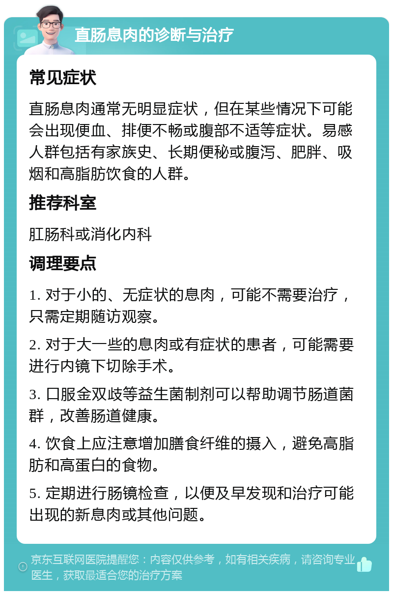 直肠息肉的诊断与治疗 常见症状 直肠息肉通常无明显症状，但在某些情况下可能会出现便血、排便不畅或腹部不适等症状。易感人群包括有家族史、长期便秘或腹泻、肥胖、吸烟和高脂肪饮食的人群。 推荐科室 肛肠科或消化内科 调理要点 1. 对于小的、无症状的息肉，可能不需要治疗，只需定期随访观察。 2. 对于大一些的息肉或有症状的患者，可能需要进行内镜下切除手术。 3. 口服金双歧等益生菌制剂可以帮助调节肠道菌群，改善肠道健康。 4. 饮食上应注意增加膳食纤维的摄入，避免高脂肪和高蛋白的食物。 5. 定期进行肠镜检查，以便及早发现和治疗可能出现的新息肉或其他问题。