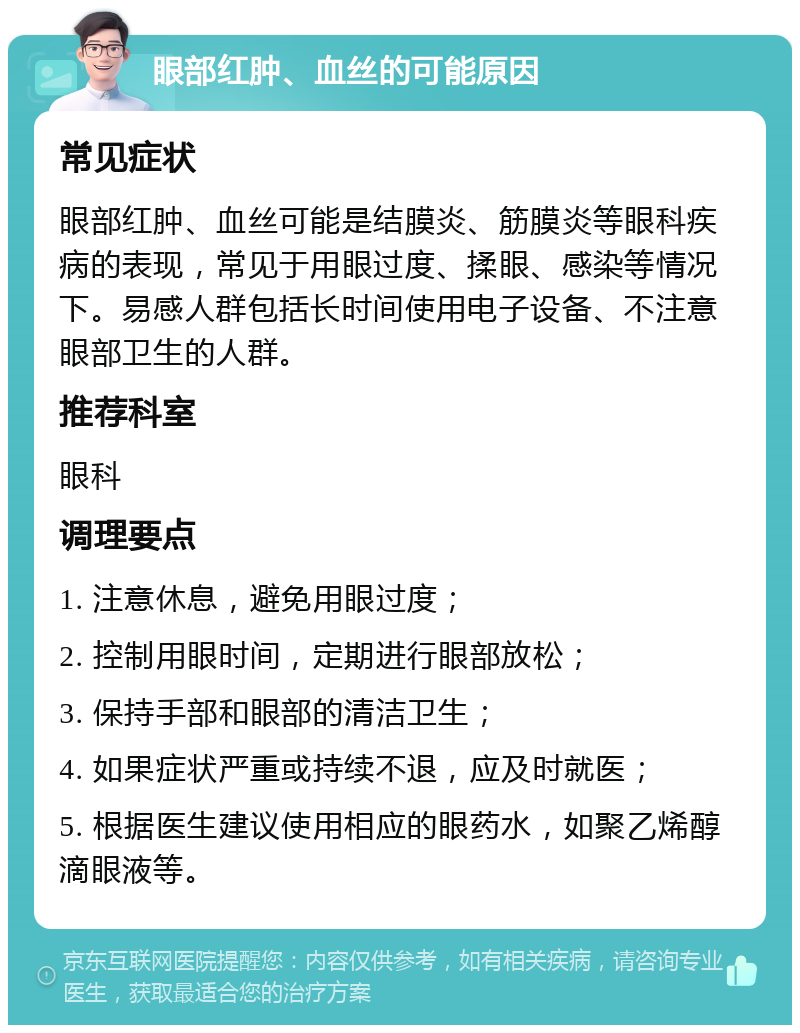 眼部红肿、血丝的可能原因 常见症状 眼部红肿、血丝可能是结膜炎、筋膜炎等眼科疾病的表现，常见于用眼过度、揉眼、感染等情况下。易感人群包括长时间使用电子设备、不注意眼部卫生的人群。 推荐科室 眼科 调理要点 1. 注意休息，避免用眼过度； 2. 控制用眼时间，定期进行眼部放松； 3. 保持手部和眼部的清洁卫生； 4. 如果症状严重或持续不退，应及时就医； 5. 根据医生建议使用相应的眼药水，如聚乙烯醇滴眼液等。