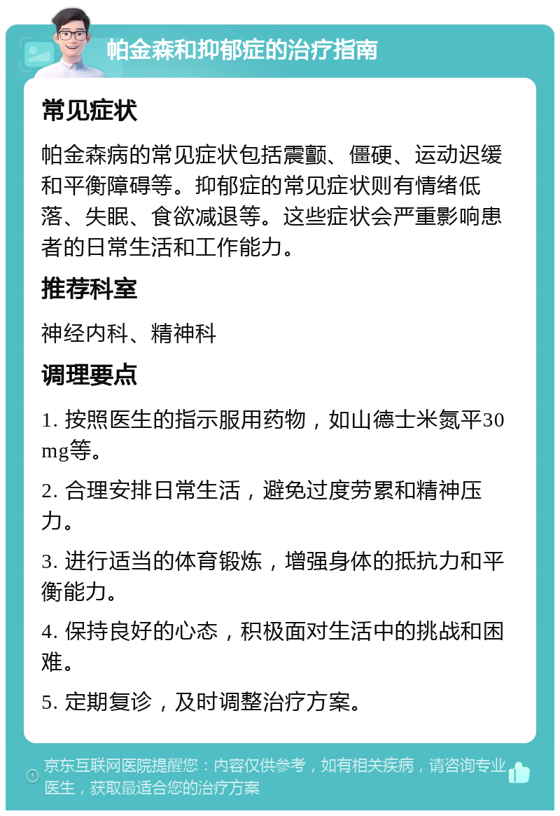 帕金森和抑郁症的治疗指南 常见症状 帕金森病的常见症状包括震颤、僵硬、运动迟缓和平衡障碍等。抑郁症的常见症状则有情绪低落、失眠、食欲减退等。这些症状会严重影响患者的日常生活和工作能力。 推荐科室 神经内科、精神科 调理要点 1. 按照医生的指示服用药物，如山德士米氮平30mg等。 2. 合理安排日常生活，避免过度劳累和精神压力。 3. 进行适当的体育锻炼，增强身体的抵抗力和平衡能力。 4. 保持良好的心态，积极面对生活中的挑战和困难。 5. 定期复诊，及时调整治疗方案。