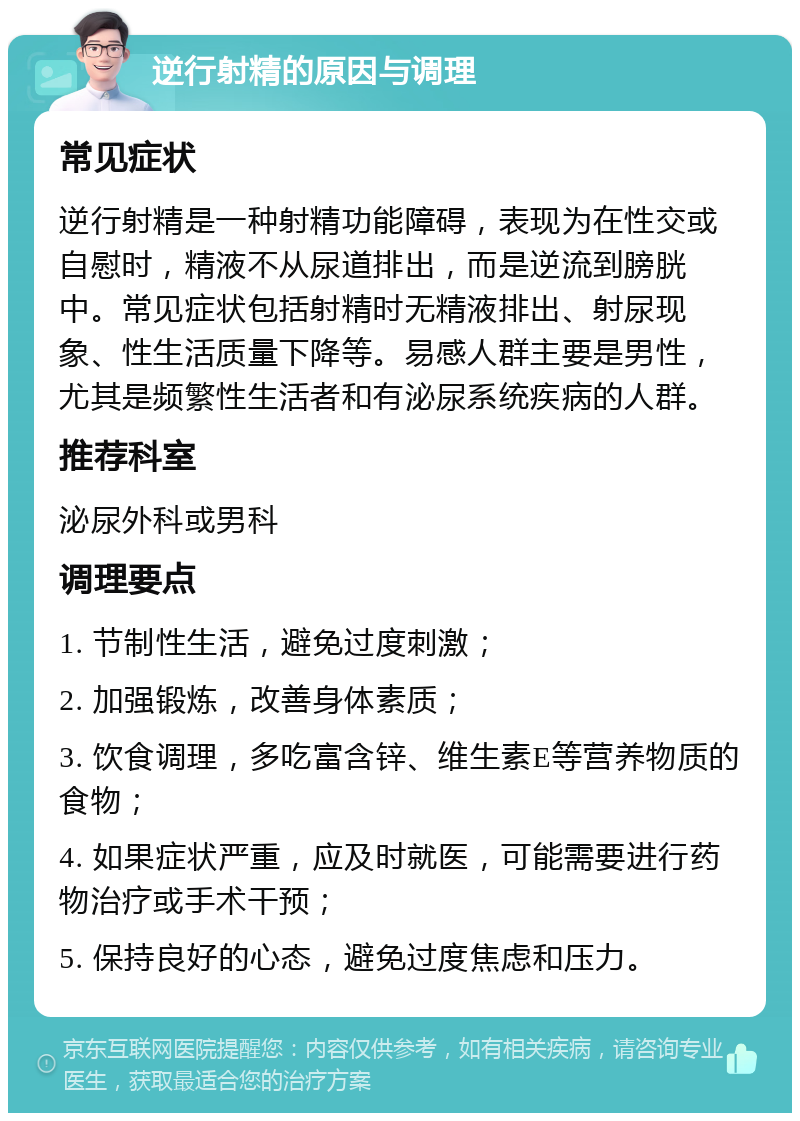 逆行射精的原因与调理 常见症状 逆行射精是一种射精功能障碍，表现为在性交或自慰时，精液不从尿道排出，而是逆流到膀胱中。常见症状包括射精时无精液排出、射尿现象、性生活质量下降等。易感人群主要是男性，尤其是频繁性生活者和有泌尿系统疾病的人群。 推荐科室 泌尿外科或男科 调理要点 1. 节制性生活，避免过度刺激； 2. 加强锻炼，改善身体素质； 3. 饮食调理，多吃富含锌、维生素E等营养物质的食物； 4. 如果症状严重，应及时就医，可能需要进行药物治疗或手术干预； 5. 保持良好的心态，避免过度焦虑和压力。