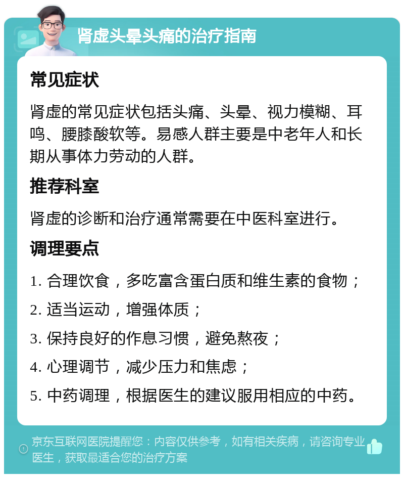 肾虚头晕头痛的治疗指南 常见症状 肾虚的常见症状包括头痛、头晕、视力模糊、耳鸣、腰膝酸软等。易感人群主要是中老年人和长期从事体力劳动的人群。 推荐科室 肾虚的诊断和治疗通常需要在中医科室进行。 调理要点 1. 合理饮食，多吃富含蛋白质和维生素的食物； 2. 适当运动，增强体质； 3. 保持良好的作息习惯，避免熬夜； 4. 心理调节，减少压力和焦虑； 5. 中药调理，根据医生的建议服用相应的中药。