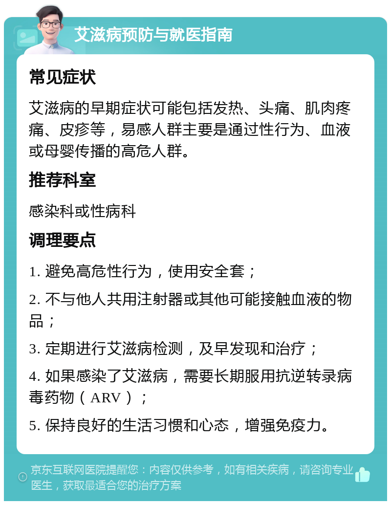 艾滋病预防与就医指南 常见症状 艾滋病的早期症状可能包括发热、头痛、肌肉疼痛、皮疹等，易感人群主要是通过性行为、血液或母婴传播的高危人群。 推荐科室 感染科或性病科 调理要点 1. 避免高危性行为，使用安全套； 2. 不与他人共用注射器或其他可能接触血液的物品； 3. 定期进行艾滋病检测，及早发现和治疗； 4. 如果感染了艾滋病，需要长期服用抗逆转录病毒药物（ARV）； 5. 保持良好的生活习惯和心态，增强免疫力。