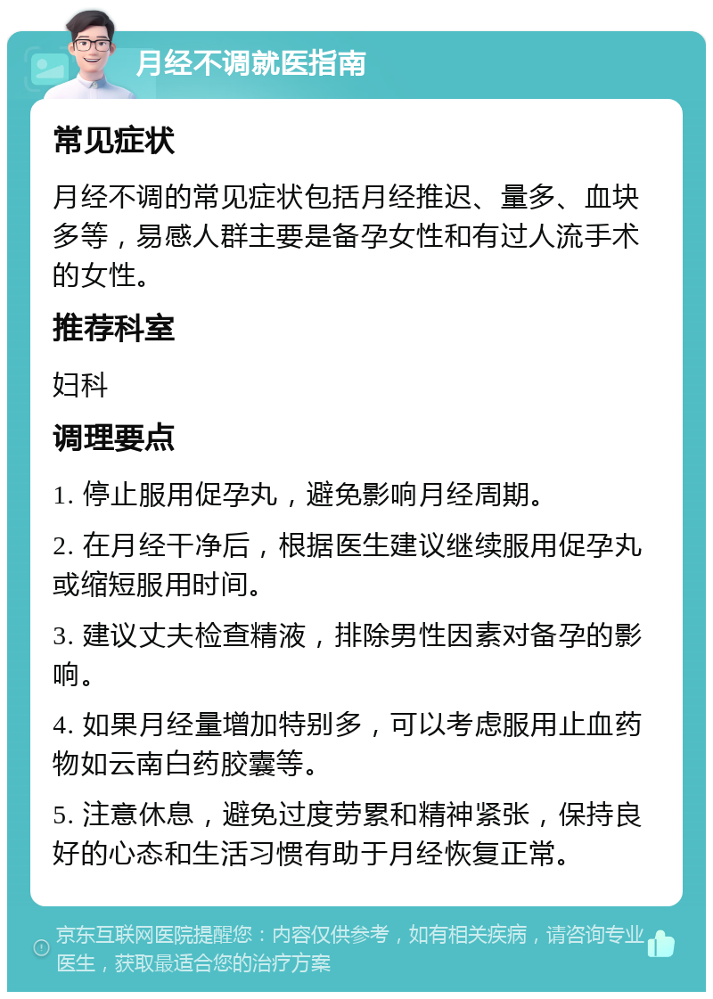 月经不调就医指南 常见症状 月经不调的常见症状包括月经推迟、量多、血块多等，易感人群主要是备孕女性和有过人流手术的女性。 推荐科室 妇科 调理要点 1. 停止服用促孕丸，避免影响月经周期。 2. 在月经干净后，根据医生建议继续服用促孕丸或缩短服用时间。 3. 建议丈夫检查精液，排除男性因素对备孕的影响。 4. 如果月经量增加特别多，可以考虑服用止血药物如云南白药胶囊等。 5. 注意休息，避免过度劳累和精神紧张，保持良好的心态和生活习惯有助于月经恢复正常。