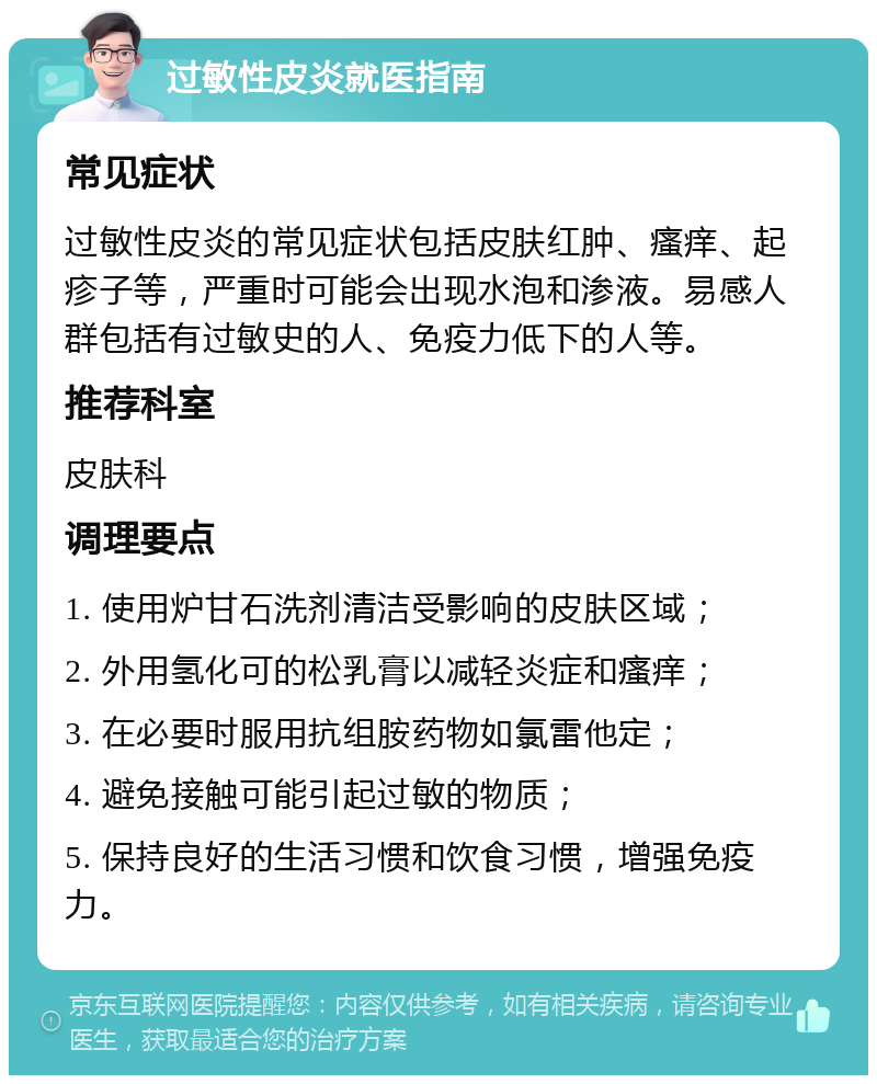 过敏性皮炎就医指南 常见症状 过敏性皮炎的常见症状包括皮肤红肿、瘙痒、起疹子等，严重时可能会出现水泡和渗液。易感人群包括有过敏史的人、免疫力低下的人等。 推荐科室 皮肤科 调理要点 1. 使用炉甘石洗剂清洁受影响的皮肤区域； 2. 外用氢化可的松乳膏以减轻炎症和瘙痒； 3. 在必要时服用抗组胺药物如氯雷他定； 4. 避免接触可能引起过敏的物质； 5. 保持良好的生活习惯和饮食习惯，增强免疫力。