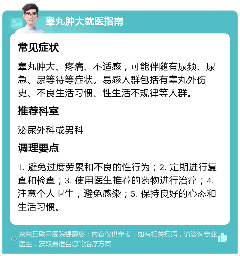 睾丸肿大就医指南 常见症状 睾丸肿大、疼痛、不适感，可能伴随有尿频、尿急、尿等待等症状。易感人群包括有睾丸外伤史、不良生活习惯、性生活不规律等人群。 推荐科室 泌尿外科或男科 调理要点 1. 避免过度劳累和不良的性行为；2. 定期进行复查和检查；3. 使用医生推荐的药物进行治疗；4. 注意个人卫生，避免感染；5. 保持良好的心态和生活习惯。